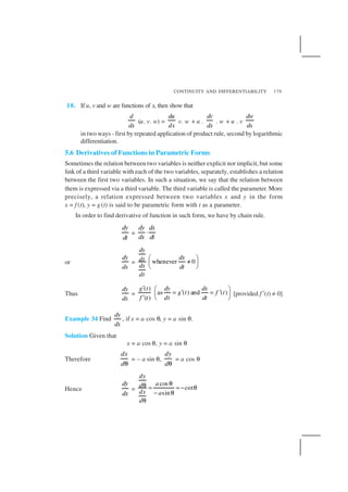 CONTINUITY AND DIFFERENTIABILITY 179
18. If u, v and w are functions of x, then show that
d
dx
(u. v. w) =
du
dx
v. w + u .
dv
dx
. w + u . v
dw
dx
in two ways - first by repeated application of product rule, second by logarithmic
differentiation.
5.6 Derivatives of Functions in Parametric Forms
Sometimes the relation between two variables is neither explicit nor implicit, but some
link of a third variable with each of the two variables, separately, establishes a relation
between the first two variables. In such a situation, we say that the relation between
them is expressed via a third variable. The third variable is called the parameter. More
precisely, a relation expressed between two variables x and y in the form
x = f (t), y = g(t) is said to be parametric form with t as a parameter.
In order to find derivative of function in such form, we have by chain rule.
dy
dt
=
dy dx
dx dt
⋅
or
dy
dx
= whenever 0
dy
dxdt
dx dt
dt
 
≠ 
 
Thus
dy
dx
=
( )
as ( ) and ( )
( )
g t dy dx
g t f t
f t dt dt
′  
= ′ = ′ 
′  
[provided f ′(t) ≠ 0]
Example 34 Find
dy
dx
, if x = a cos θ, y = a sin θ.
Solution Given that
x = a cos θ, y = a sin θ
Therefore
dx
dθ
= – a sin θ,
dy
dθ
= a cos θ
Hence
dy
dx
=
cos
cot
sin
dy
ad
dx a
d
θθ = = − θ
− θ
θ
 