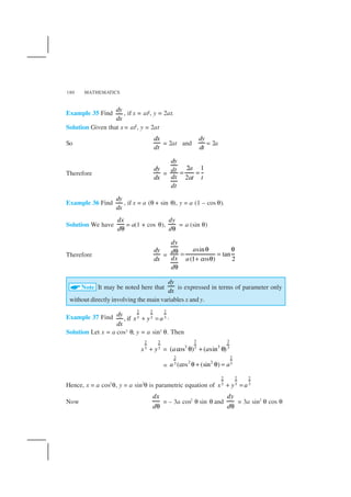 MATHEMATICS180
Example 35 Find
dy
dx
, if x = at2, y = 2at.
Solution Given that x = at2
, y = 2at
So
dx
dt
= 2at and
dy
dt
= 2a
Therefore
dy
dx
=
2 1
2
dy
adt
dx at t
dt
= =
Example 36 Find
dy
dx
, if x = a (θ + sin θ), y = a (1 – cos θ).
Solution We have
dx
dθ
= a(1 + cos θ),
dy
dθ
= a (sin θ)
Therefore
dy
dx
=
sin
tan
(1 cos ) 2
dy
ad
dx a
d
θ θθ = =
+ θ
θ
Note It may be noted here that
dy
dx
is expressed in terms of parameter only
without directly involving the main variables x and y.
Example 37 Find
2 2 2
3 3 3, if
dy
x y a
dx
+ = .
Solution Let x = a cos3 θ, y = a sin3 θ. Then
2 2
3 3x y+ =
2 2
3 33 3
( cos ) ( sin )a aθ + θ
=
2 2
2 23 3(cos (sin )a aθ + θ =
Hence, x = a cos3
θ, y = a sin3
θ is parametric equation of
2 2 2
3 3 3x y a+ =
Now
dx
dθ
= – 3a cos2
θ sin θ and
dy
dθ
= 3a sin2
θ cos θ
 