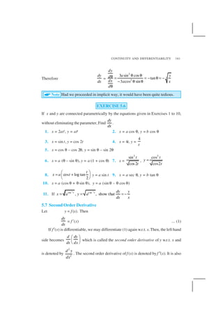 CONTINUITY AND DIFFERENTIABILITY 181
Therefore
dy
dx
=
2
3
2
3 sin cos
tan
3 cos sin
dy
a yd
dx xa
d
θ θθ = = − θ = −
− θ θ
θ
Note Had we proceeded in implicit way, it would have been quite tedious.
EXERCISE 5.6
If x and y are connected parametrically by the equations given in Exercises 1 to 10,
without eliminating the parameter, Find
dy
dx
.
1. x = 2at2, y = at4 2. x = a cos θ, y = b cos θ
3. x = sin t, y = cos 2t 4. x = 4t, y =
4
t
5. x = cos θ – cos 2θ, y = sin θ – sin 2θ
6. x = a (θ – sin θ), y = a (1 + cos θ) 7. x =
3
sin
cos 2
t
t
,
3
cos
cos2
t
y
t
=
8. cos log tan
2
t
x a t
 
= + 
 
y = a sin t 9. x = a sec θ, y = b tan θ
10. x = a (cos θ + θ sin θ), y = a (sin θ – θ cos θ)
11. If
1 1
sin cos
, , show thatt t dy y
x a y a
dx x
− −
= = = −
5.7 Second Order Derivative
Let y = f (x). Then
dy
dx
= f ′(x) ... (1)
If f′(x) is differentiable, we may differentiate (1) again w.r.t. x.Then, the left hand
side becomes
d dy
dx dx
 
 
 
which is called the second order derivative of y w.r.t. x and
is denoted by
2
2
d y
dx
. The second order derivative off (x) is denoted by f ″(x). It is also
 