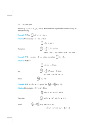 MATHEMATICS182
denoted by D2
y or y″ or y2 ify = f (x). We remark that higher order derivatives may be
defined similarly.
Example 38 Find
2
2
d y
dx
, if y = x3
+ tan x.
Solution Given that y = x3
+ tan x. Then
dy
dx
= 3x2
+ sec2
x
Therefore
2
2
d y
dx
= ( )2 2
3 sec
d
x x
dx
+
= 6x + 2 sec x . sec x tan x = 6x + 2 sec2 x tan x
Example 39 If y = A sin x + B cos x, then prove that
2
2
0
d y
y
dx
+ = .
Solution We have
dy
dx
= A cos x – B sin x
and
2
2
d y
dx
=
d
dx
(A cos x – B sin x)
= – A sin x – B cos x = – y
Hence
2
2
d y
dx
+ y = 0
Example 40 If y = 3e2x + 2e3x, prove that
2
2
5 6 0
d y dy
y
dxdx
− + = .
Solution Given that y = 3e2x + 2e3x. Then
dy
dx
= 6e2x + 6e3x = 6 (e2x + e3x)
Therefore
2
2
d y
dx
= 12e2x
+ 18e3x
= 6 (2e2x
+ 3e3x
)
Hence
2
2
5
d y dy
dxdx
− + 6y = 6 (2e2x
+ 3e3x
)
– 30 (e2x + e3x) + 6 (3e2x + 2e3x) = 0
 