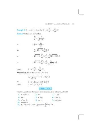 CONTINUITY AND DIFFERENTIABILITY 183
Example 41 If y = sin–1
x, show that (1 – x2
)
2
2
0
d y dy
x
dxdx
− = .
Solution We have y = sin–1
x. Then
dy
dx
= 2
1
(1 )x−
or
2
(1 ) 1
dy
x
dx
− =
So
2
(1 ) . 0
d dy
x
dx dx
 
− = 
 
or ( )
2
2 2
2
(1 ) (1 ) 0
d y dy d
x x
dx dxdx
− ⋅ + ⋅ − =
or
2
2
2 2
2
(1 ) 0
2 1
d y dy x
x
dxdx x
− ⋅ − ⋅ =
−
Hence
2
2
2
(1 ) 0
d y dy
x x
dxdx
− − =
Alternatively, Given that y = sin–1 x, we have
1
2
1
1
y
x
=
−
, i.e., ( )2 2
1
1 1x y− =
So 2 2
1 2 1(1 ). 2 (0 2 ) 0x y y y x− + − =
Hence (1 – x2) y2
– xy1
= 0
EXERCISE 5.7
Find the second order derivatives of the functions given in Exercises 1 to 10.
1. x2
+ 3x + 2 2. x20
3. x . cos x
4. log x 5. x3
log x 6. ex
sin 5x
7. e6x
cos 3x 8. tan–1
x 9. log (log x)
10. sin (log x)
11. If y = 5 cos x – 3 sin x, prove that
2
2
0
d y
y
dx
+ =
 