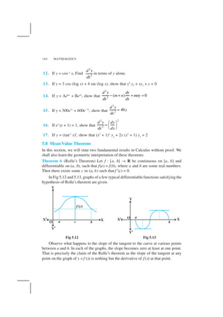 MATHEMATICS184
12. If y = cos–1 x, Find
2
2
d y
dx
in terms of y alone.
13. If y = 3 cos (log x) + 4 sin (log x), show that x2
y2 + xy1 + y = 0
14. If y = Aemx
+ Benx
, show that
2
2
( ) 0
d y dy
m n mny
dxdx
− + + =
15. If y = 500e7x
+ 600e–7x
, show that
2
2
49
d y
y
dx
=
16. If ey
(x + 1) = 1, show that
22
2
d y dy
dxdx
 
=  
 
17. If y = (tan–1
x)2
, show that (x2
+ 1)2
y2
+ 2x (x2
+ 1) y1
= 2
5.8 Mean Value Theorem
In this section, we will state two fundamental results in Calculus without proof. We
shall also learn the geometric interpretation of these theorems.
Theorem 6 (Rolle’s Theorem) Let f : [a, b] → R be continuous on [a, b] and
differentiable on (a, b), such that f(a) = f(b), where a and b are some real numbers.
Then there exists some c in (a, b) such that f ′(c) = 0.
In Fig 5.12 and 5.13, graphs of a few typical differentiable functions satisfying the
hypothesis of Rolle’s theorem are given.
Fig 5.12 Fig 5.13
Observe what happens to the slope of the tangent to the curve at various points
between a and b. In each of the graphs, the slope becomes zero at least at one point.
That is precisely the claim of the Rolle’s theorem as the slope of the tangent at any
point on the graph of y = f (x) is nothing but the derivative of f (x) at that point.
 