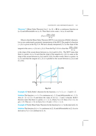 CONTINUITY AND DIFFERENTIABILITY 185
Theorem 7 (Mean Value Theorem) Let f : [a, b] → R be a continuous function on
[a, b] and differentiable on (a, b). Then there exists some c in (a, b) such that
( ) ( )
( )
f b f a
f c
b a
−
′ =
−
Observe that the Mean Value Theorem (MVT) is an extension of Rolle’s theorem.
Let us now understand a geometric interpretation of the MVT.The graph of a function
y = f(x) is given in the Fig 5.14. We have already interpreted f′(c) as the slope of the
tangent to the curve y = f (x) at (c, f (c)). From the Fig 5.14 it is clear that
( ) ( )f b f a
b a
−
−
is the slope of the secant drawn between (a, f (a)) and (b, f(b)). The MVT states that
there is a point c in (a, b) such that the slope of the tangent at (c, f(c)) is same as the
slope of the secant between (a, f (a)) and (b, f(b)). In other words, there is a point c in
(a, b) such that the tangent at (c, f(c)) is parallel to the secant between (a, f(a)) and
(b, f (b)).
Fig 5.14
Example 42 Verify Rolle’s theorem for the function y = x2 + 2, a = – 2 and b = 2.
Solution The function y = x2 + 2 is continuous in [– 2, 2] and differentiable in (– 2, 2).
Also f(– 2) = f( 2) = 6 and hence the value of f(x) at – 2 and 2 coincide. Rolle’s
theorem states that there is a point c ∈ (– 2, 2), where f′(c) = 0. Since f′(x) = 2x, we
get c = 0. Thus at c = 0, we have f′(c) = 0 and c = 0 ∈ (– 2, 2).
Example 43Verify MeanValue Theorem for the functionf (x) = x2 in the interval [2, 4].
Solution The function f(x) = x2 is continuous in [2, 4] and differentiable in (2, 4) as its
derivative f′(x) = 2x is defined in (2, 4).
 