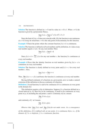 MATHEMATICS150
Solution The function is defined at x = 0 and its value at x = 0 is 1. When x ≠ 0, the
function is given by a polynomial. Hence,
0
lim ( )
x
f x
→
=
3 3
0
lim ( 3) 0 3 3
x
x
→
+ = + =
Since the limit of f atx = 0 does not coincide with f (0), the function is not continuous
at x = 0. It may be noted that x = 0 is the only point of discontinuity for this function.
Example 5 Check the points where the constant function f (x) = k is continuous.
Solution The function is defined at all real numbers and by definition, its value at any
real number equals k. Let c be any real number. Then
lim ( )
x c
f x
→
= lim
x c
k k
→
=
Since f(c) = k = lim
x c→ f (x) for any real number c, the function f is continuous at
every real number.
Example 6 Prove that the identity function on real numbers given by f (x) = x is
continuous at every real number.
Solution The function is clearly defined at every point and f (c) = c for every real
number c.Also,
lim ( )
x c
f x
→
= lim
x c
x c
→
=
Thus, lim
x c→
f (x) = c = f(c) and hence the function is continuous at every real number.
Having defined continuity of a function at a given point, now we make a natural
extension of this definition to discuss continuity of a function.
Definition 2 Areal function f is said to be continuous if it is continuous at every point
in the domain of f.
This definition requires a bit of elaboration. Suppose f is a function defined on a
closed interval [a, b], then for f to be continuous, it needs to be continuous at every
point in [a, b] including the end points a and b. Continuity off at a means
lim ( )
x a
f x+
→
= f (a)
and continuity of f at b means
–
lim ( )
x b
f x
→
= f(b)
Observe that lim ( )
x a
f x−
→
and lim ( )
x b
f x+
→
do not make sense. As a consequence
of this definition, if f is defined only at one point, it is continuous there, i.e., if the
domain of f is a singleton, f is a continuous function.
 