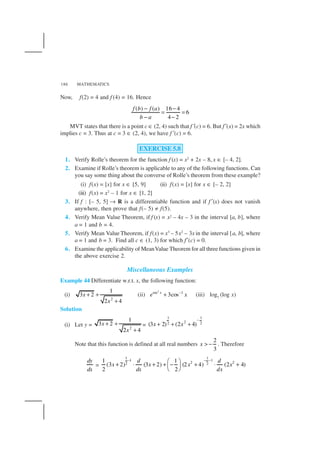 MATHEMATICS186
Now, f(2) = 4 and f (4) = 16. Hence
( ) ( ) 16 4
6
4 2
f b f a
b a
− −
= =
− −
MVT states that there is a point c ∈ (2, 4) such that f′(c) = 6. But f′(x) = 2x which
implies c = 3. Thus at c = 3 ∈ (2, 4), we have f′(c) = 6.
EXERCISE 5.8
1. Verify Rolle’s theorem for the function f (x) = x2
+ 2x – 8, x ∈ [– 4, 2].
2. Examine if Rolle’s theorem is applicable to any of the following functions. Can
you say some thing about the converse of Rolle’s theorem from these example?
(i) f(x) = [x] for x ∈ [5, 9] (ii) f(x) = [x] for x ∈ [– 2, 2]
(iii) f(x) = x2
– 1 for x ∈ [1, 2]
3. If f : [– 5, 5] → R is a differentiable function and if f ′(x) does not vanish
anywhere, then prove that f(– 5) ≠ f(5).
4. Verify Mean Value Theorem, if f (x) = x2 – 4x – 3 in the interval [a, b], where
a = 1 and b = 4.
5. Verify Mean Value Theorem, if f(x) = x3
– 5x2
– 3x in the interval [a, b], where
a = 1 and b = 3. Find all c ∈ (1, 3) for which f′(c) = 0.
6. Examine the applicability of MeanValue Theorem for all three functions given in
the above exercise 2.
Miscellaneous Examples
Example 44 Differentiate w.r.t. x, the following function:
(i)
2
1
3 2
2 4
x
x
+ +
+
(ii)
2
sec –1
3cosx
e x+ (iii) log7
(log x)
Solution
(i) Let y = 2
1
3 2
2 4
x
x
+ +
+
=
1 1
22 2(3 2) (2 4)x x
−
+ + +
Note that this function is defined at all real numbers
2
3
x > − . Therefore
dy
dx
=
1 1
1 1
2 22 2
1 1
(3 2) (3 2) (2 4) (2 4)
2 2
d d
x x x x
dx dx
− − − 
+ ⋅ + + − + ⋅ + 
 
 