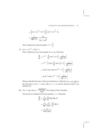 CONTINUITY AND DIFFERENTIABILITY 187
=
1 3
22 2
1 1
(3 2) (3) (2 4) 4
2 2
x x x
− − 
+ ⋅ − + ⋅  
=
( )
3
2 2
3 2
2 3 2
2 4
x
x
x
−
+
+
This is defined for all real numbers
2
3
x > − .
(ii) Let
2
sec 1
3cosx
y e x−
= +
This is defined at every real number in [ 1,1]− . Therefore
dy
dx
=
2
sec 2
2
1
(sec ) 3
1
x d
e x
dx x
 
⋅ + −  −
=
2
sec
2
1
2sec (sec ) 3
1
x d
e x x
dx x
   
⋅ + −      −
=
2
sec
2
1
2sec (sec tan ) 3
1
x
x x x e
x
 
+ − 
− 
=
2
2 sec
2
1
2sec tan 3
1
x
x x e
x
 
+ − 
− 
Observe that the derivative of the given function is valid only in { }[ 1,1] 0− − as
the derivative of cos–1
x exists only in (– 1, 1) and the function itself is not
defined at 0.
(iii) Let y = log7
(log x) =
log (log )
log7
x
(by change of base formula).
The function is defined for all real numbers x > 1. Therefore
dy
dx
=
1
(log (log ))
log7
d
x
dx
=
1 1
(log )
log7 log
d
x
x dx
⋅
=
1
log7logx x
 