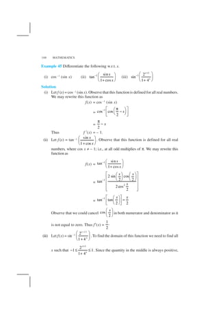 MATHEMATICS188
Example 45 Differentiate the following w.r.t. x.
(i) cos –1
(sin x) (ii) 1 sin
tan
1 cos
x
x
−  
 
+ 
(iii)
1
1 2
sin
1 4
x
x
+
−  
 
+ 
Solution
(i) Let f (x) = cos –1 (sin x). Observe that this function is defined for all real numbers.
We may rewrite this function as
f(x) = cos –1
(sin x)
=
1
cos cos
2
x−  π 
−    
=
2
x
π
−
Thus f ′(x) = – 1.
(ii) Let f (x) = tan–1 sin
1 cos
x
x
 
 
+ 
. Observe that this function is defined for all real
numbers, where cos x ≠ – 1; i.e., at all odd multiplies of π. We may rewrite this
function as
f(x) =
1 sin
tan
1 cos
x
x
−  
 
+ 
=
1
2
2 sin cos
2 2tan
2cos
2
x x
x
−
    
       
 
 
  
=
1
tan tan
2 2
x x−   
=    
Observe that we could cancel cos
2
x 
 
 
in both numerator and denominator as it
is not equal to zero. Thus f′(x) =
1.
2
(iii) Let f(x) = sin–1
1
2
1 4
x
x
+
 
 
+ 
.To find the domain of this function we need to find all
x such that
1
2
1 1
1 4
x
x
+
− ≤ ≤
+
. Since the quantity in the middle is always positive,
 