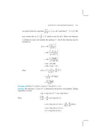 CONTINUITY AND DIFFERENTIABILITY 189
we need to find all x such that
1
2
1
1 4
x
x
+
≤
+
, i.e., all x such that 2x + 1
≤ 1 + 4x
. We
may rewrite this as 2 ≤
1
2x + 2x
which is true for all x. Hence the function
is defined at every real number. By putting 2x
= tan θ, this function may be
rewritten as
f(x) =
1
1 2
sin
1 4
x
x
+
−  
 
+ 
=
( )
1
2
2 2
sin
1 2
x
x
−  ⋅
 
 + 
=
1
2
2tan
sin
1 tan
− θ 
 + θ 
= sin–1
[sin 2θ]
= 2θ = 2 tan–1 (2x)
Thus f ′(x) =
( )2
1
2 (2 )
1 2
x
x
d
dx
⋅ ⋅
+
=
2
(2 )log 2
1 4
x
x
⋅
+
=
1
2 log2
1 4
x
x
+
+
Example 46 Find f ′(x) if f(x) = (sin x)sin x for all 0 < x < π.
Solution The function y = (sin x)sin x
is defined for all positive real numbers. Taking
logarithms, we have
log y = log (sin x)sin x
= sin x log (sin x)
Then
1 dy
y dx
=
d
dx
(sin x log (sin x))
= cos x log (sin x) + sin x .
1
(sin )
sin
d
x
x dx
⋅
= cos x log (sin x) + cos x
= (1 + log (sin x)) cos x
 