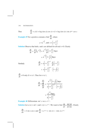 MATHEMATICS190
Thus
dy
dx
= y((1 + log (sin x)) cos x) = (1 + log (sin x)) ( sin x)sin x cos x
Example 47 For a positive constant a find
dy
dx
, where
1
1
, and
a
t
ty a x t
t
+  
= = + 
 
Solution Observe that both y and x are defined for all real t ≠ 0. Clearly
dy
dt
= ( )1
t
t
d
adt
+
=
1
1
log
t
t
d
a t a
dt t
+  
+ ⋅ 
 
=
1
2
1
1 log
t
ta a
t
+  
− 
 
Similarly
dx
dt
=
1
1 1
a
d
a t t
t dt t
−
   
+ ⋅ +     
=
1
2
1 1
1
a
a t
t t
−
   
+ ⋅ −     
dx
dt
≠ 0 only if t ≠ ± 1. Thus for t ≠ ± 1,
dy
dy dt
dxdx
dt
= =
1
2
1
2
1
1 log
1 1
1
t
t
a
a a
t
a t
t t
+
−
 
−  
   
+ ⋅ −     
=
1
1
log
1
t
t
a
a a
a t
t
+
−
 
+ 
 
Example 48 Differentiate sin2 x w.r.t. ecos x.
Solution Let u (x) = sin2
x and v (x) = ecos x
. We want to find /
/
du du dx
dv dv dx
= . Clearly
du
dx
= 2 sin x cos x and
dv
dx
= ecos x (– sin x) = – (sin x) ecos x
 