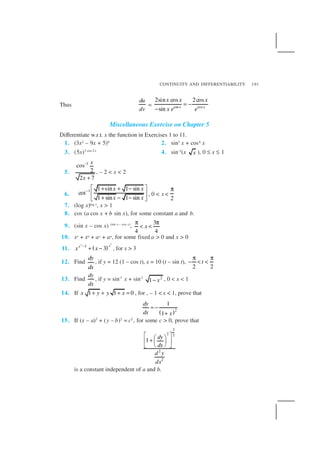 CONTINUITY AND DIFFERENTIABILITY 191
Thus
du
dv
= cos cos
2sin cos 2cos
sin x x
x x x
x e e
= −
−
Miscellaneous Exercise on Chapter 5
Differentiate w.r.t. x the function in Exercises 1 to 11.
1. (3x2 – 9x + 5)9 2. sin3 x + cos6 x
3. (5x)3 cos 2x
4. sin–1
(x x ), 0 ≤ x ≤ 1
5.
1
cos
2
2 7
x
x
−
+
, – 2 < x < 2
6.
1 1 sin 1 sin
cot
1 sin 1 sin
x x
x x
−
 + + −
 
+ − − 
, 0 < x <
2
π
7. (log x)log x, x > 1
8. cos (a cos x + b sin x), for some constant a and b.
9. (sin x – cos x) (sin x – cos x)
,
3
4 4
x
π π
< <
10. xx + xa + ax + aa, for some fixed a > 0 and x > 0
11. ( )
22
3
3
xx
x x−
+ − , for x > 3
12. Find
dy
dx
, if y = 12 (1 – cos t), x = 10 (t – sin t),
2 2
t
π π
− < <
13. Find
dy
dx
, if y = sin–1
x + sin–1 2
1 x− , 0 < x < 1
14. If 1 1 0x y y x+ + + = , for , – 1 < x < 1, prove that
( )2
1
1
dy
dx x
= −
+
15. If (x – a)2
+ (y – b)2
= c2
, for some c > 0, prove that
3
2 2
2
2
1
dy
dx
d y
dx
  +  
  
is a constant independent of a and b.
 