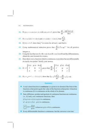 MATHEMATICS192
16. If cos y = x cos (a + y), with cos a ≠ ± 1, prove that
2
cos ( )
sin
dy a y
dx a
+
= .
17. If x = a (cos t + t sin t) and y = a (sin t – t cos t), find
2
2
d y
dx
.
18. If f (x) = | x |3
, show that f ″(x) exists for all real x and find it.
19. Using mathematical induction prove that ( ) 1n nd
x nx
dx
−
= for all positive
integers n.
20. Using the fact that sin (A + B) = sin Acos B + cos Asin B and the differentiation,
obtain the sum formula for cosines.
21. Does there exist a function which is continuous everywhere but not differentiable
at exactly two points? Justify your answer.
22. If
( ) ( ) ( )f x g x h x
y l m n
a b c
= , prove that
( ) ( ) ( )f x g x h x
dy
l m n
dx
a b c
′ ′ ′
=
23. If y = 1
cosa x
e
−
, – 1 ≤ x ≤ 1, show that ( )
2
2 2
2
1 0
d y dy
x x a y
dxdx
− − − = .
Summary
A real valued function is continuous at a point in its domain if the limit of the
function at that point equals the value of the function at that point.Afunction
is continuous if it is continuous on the whole of its domain.
Sum, difference, product and quotient of continuous functions are continuous.
i.e., if f and g are continuous functions, then
(f ± g) (x) = f (x) ± g(x) is continuous.
(f . g) (x) = f (x) . g(x) is continuous.
( )
( )
( )
f f x
x
g g x
 
= 
 
(wherever g(x) ≠ 0) is continuous.
Every differentiable function is continuous, but the converse is not true.
 