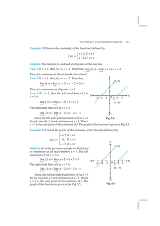 CONTINUITY AND DIFFERENTIABILITY 153
Example 10 Discuss the continuity of the function f defined by
f (x) =
2, if 1
2,if 1
x x
x x
+ ≤

− >
Solution The function f is defined at all points of the real line.
Case 1 If c < 1, then f(c) = c + 2. Therefore, lim ( ) lim( 2) 2
x c x c
f x x c
→ →
= + = +
Thus,f is continuous at all real numbers less than 1.
Case 2 If c > 1, then f (c) = c – 2. Therefore,
lim ( ) lim
x c x c
f x
→ →
= (x – 2) = c – 2 = f (c)
Thus, f is continuous at all points x > 1.
Case 3 If c = 1, then the left hand limit of f at
x = 1 is
– –
1 1
lim ( ) lim ( 2) 1 2 3
x x
f x x
→ →
= + = + =
The right hand limit of f at x = 1 is
1 1
lim ( ) lim ( 2) 1 2 1
x x
f x x+ +
→ →
= − = − = −
Since the left and right hand limits of f at x = 1
do not coincide, f is not continuous at x = 1. Hence
x = 1 is the only point of discontinuity off. The graph of the function is given in Fig 5.4.
Example 11 Find all the points of discontinuity of the function f defined by
f (x) =
2, if 1
0, if 1
2,if 1
x x
x
x x
+ <

=
 − >
Solution As in the previous example we find that f
is continuous at all real numbers x ≠ 1. The left
hand limit of f at x = 1 is
–
1 1
lim ( ) lim ( 2) 1 2 3
x x
f x x−
→ →
= + = + =
The right hand limit of f at x = 1 is
1 1
lim ( ) lim ( 2) 1 2 1
x x
f x x+ +
→ →
= − = − = −
Since, the left and right hand limits of f at x = 1
do not coincide, f is not continuous atx = 1. Hence
x = 1 is the only point of discontinuity of f. The
graph of the function is given in the Fig 5.5.
Fig 5.4
Fig 5.5
 