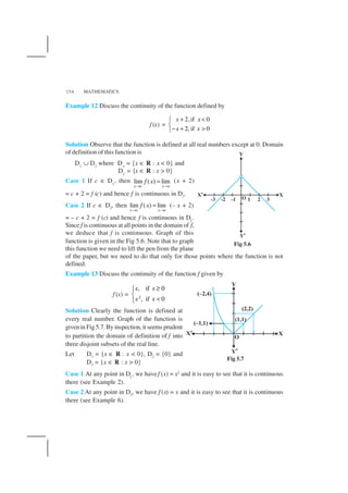 MATHEMATICS154
Example 12 Discuss the continuity of the function defined by
f (x) =
2,if 0
2, if 0
x x
x x
+ <

− + >
Solution Observe that the function is defined at all real numbers except at 0. Domain
of definition of this function is
D1
∪ D2
where D1
= {x ∈ R : x < 0} and
D2
= {x ∈ R : x > 0}
Case 1 If c ∈ D1
, then lim ( ) lim
x c x c
f x
→ →
= (x + 2)
= c + 2 = f (c) and hence f is continuous in D1.
Case 2 If c ∈ D2, then lim ( ) lim
x c x c
f x
→ →
= (– x + 2)
= – c + 2 = f (c) and hence f is continuous in D2
.
Since f is continuous at all points in the domain of f,
we deduce that f is continuous. Graph of this
function is given in the Fig 5.6. Note that to graph
this function we need to lift the pen from the plane
of the paper, but we need to do that only for those points where the function is not
defined.
Example 13 Discuss the continuity of the function f given by
f (x) = 2
, if 0
, if 0
x x
x x
≥

<
Solution Clearly the function is defined at
every real number. Graph of the function is
given in Fig 5.7. By inspection, it seems prudent
to partition the domain of definition of f into
three disjoint subsets of the real line.
Let D1 = {x ∈ R : x < 0}, D2 = {0} and
D3 = {x ∈ R : x > 0}
Case 1 At any point in D1
, we have f (x) = x2
and it is easy to see that it is continuous
there (see Example 2).
Case 2 At any point in D3
, we have f (x) = x and it is easy to see that it is continuous
there (see Example 6).
Fig 5.6
Fig 5.7
 