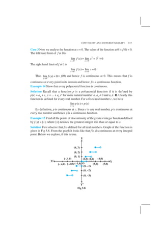 CONTINUITY AND DIFFERENTIABILITY 155
Case 3 Now we analyse the function at x= 0. The value of the function at 0 is f(0) = 0.
The left hand limit of f at 0 is
–
2 2
0 0
lim ( ) lim 0 0
x x
f x x−
→ →
= = =
The right hand limit of f at 0 is
0 0
lim ( ) lim 0
x x
f x x+ +
→ →
= =
Thus
0
lim ( ) 0
x
f x
→
= = f(0) and hence f is continuous at 0. This means that f is
continuous at every point in its domain and hence, f is a continuous function.
Example 14 Show that every polynomial function is continuous.
Solution Recall that a function p is a polynomial function if it is defined by
p(x) = a0
+ a1
x + ... + an
xn for some natural number n, an
≠ 0 and ai
∈ R. Clearly this
function is defined for every real number. For a fixed real number c, we have
lim ( ) ( )
x c
p x p c
→
=
By definition, p is continuous at c. Since c is any real number, p is continuous at
every real number and hence p is a continuous function.
Example 15 Find all the points of discontinuity of the greatest integer function defined
by f (x) = [x], where [x] denotes the greatest integer less than or equal to x.
Solution First observe that f is defined for all real numbers. Graph of the function is
given in Fig 5.8. From the graph it looks like that f is discontinuous at every integral
point. Below we explore, if this is true.
Fig 5.8
 