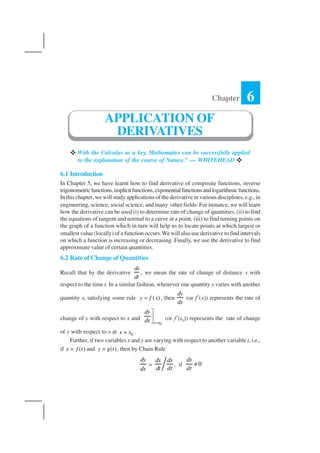 MATHEMATICS194
With the Calculus as a key, Mathematics can be successfully applied
to the explanation of the course of Nature.” — WHITEHEAD
6.1 Introduction
In Chapter 5, we have learnt how to find derivative of composite functions, inverse
trigonometricfunctions,implicitfunctions,exponentialfunctionsandlogarithmicfunctions.
In this chapter, we will study applications of the derivative in various disciplines, e.g., in
engineering, science, social science, and many other fields. For instance, we will learn
how the derivative can be used (i) to determine rate of change of quantities, (ii) to find
the equations of tangent and normal to a curve at a point, (iii) to find turning points on
the graph of a function which in turn will help us to locate points at which largest or
smallest value (locally) of a function occurs.We will also use derivative to find intervals
on which a function is increasing or decreasing. Finally, we use the derivative to find
approximate value of certain quantities.
6.2 Rate of Change of Quantities
Recall that by the derivative
ds
dt
, we mean the rate of change of distance s with
respect to the time t. In a similar fashion, whenever one quantity y varies with another
quantity x, satisfying some rule ( )y f x= , then
dy
dx
(or f′(x)) represents the rate of
change of y with respect to x and
0x x
dy
dx =



(or f′(x0)) represents the rate of change
of y with respect to x at 0x x= .
Further, if two variables x and y are varying with respect to another variable t, i.e.,
if ( )x f t= and ( )y g t= , then by Chain Rule
dy
dx
=
dy dx
dt dt
, if 0
dx
dt
≠
Chapter 6
APPLICATION OF
DERIVATIVES
 