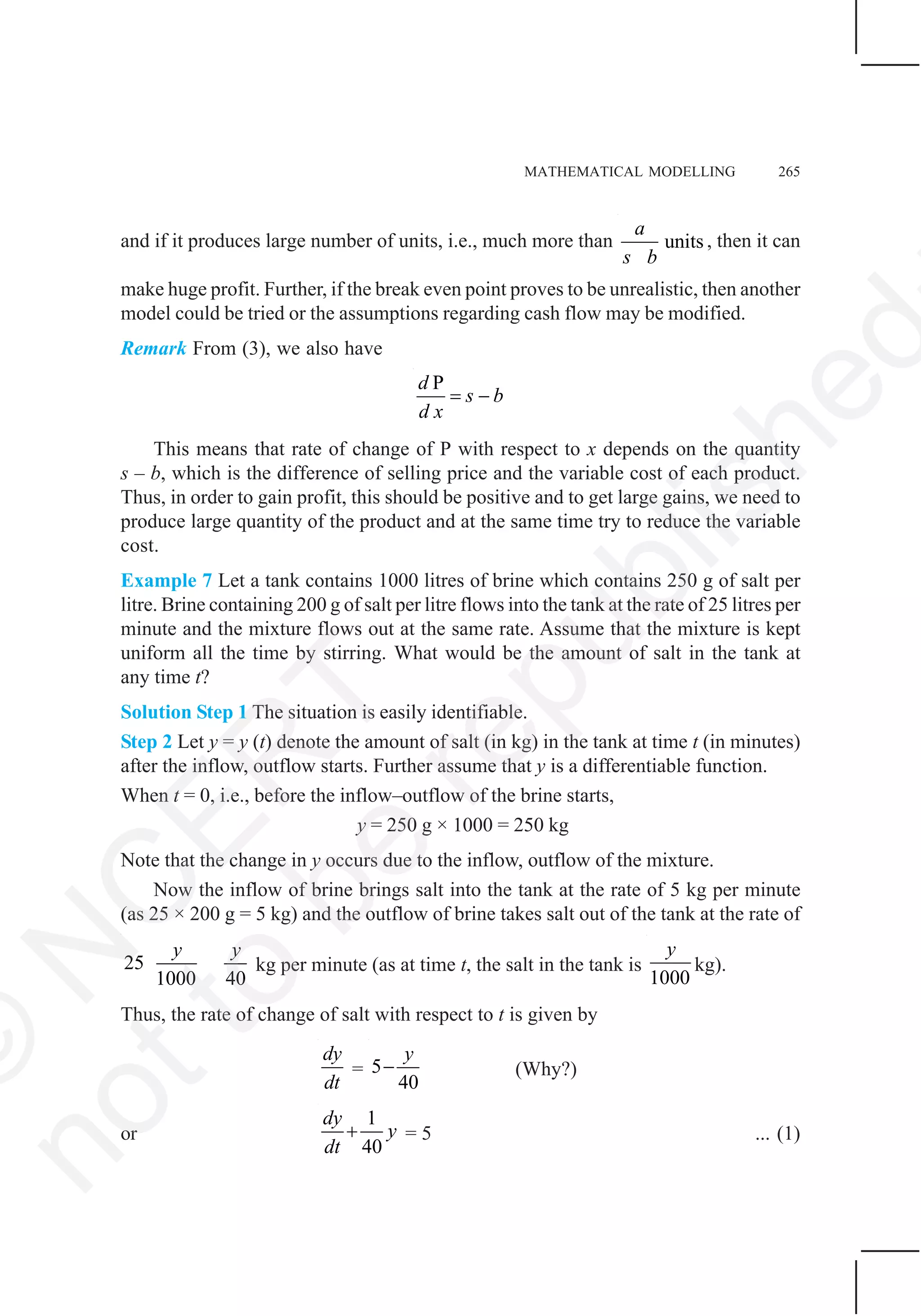 MATHEMATICAL MODELLING 265
and if it produces large number of units, i.e., much more than units
a
s b
, then it can
make huge profit. Further, if the break even point proves to be unrealistic, then another
model could be tried or the assumptions regarding cash flow may be modified.
Remark From (3), we also have
Pd
s b
d x
= −
This means that rate of change of P with respect to x depends on the quantity
s – b, which is the difference of selling price and the variable cost of each product.
Thus, in order to gain profit, this should be positive and to get large gains, we need to
produce large quantity of the product and at the same time try to reduce the variable
cost.
Example 7 Let a tank contains 1000 litres of brine which contains 250 g of salt per
litre. Brine containing 200 g of salt per litre flows into the tank at the rate of 25 litres per
minute and the mixture flows out at the same rate. Assume that the mixture is kept
uniform all the time by stirring. What would be the amount of salt in the tank at
any time t?
Solution Step 1 The situation is easily identifiable.
Step 2 Let y = y (t) denote the amount of salt (in kg) in the tank at time t (in minutes)
after the inflow, outflow starts. Further assume that y is a differentiable function.
When t = 0, i.e., before the inflow–outflow of the brine starts,
y = 250 g × 1000 = 250 kg
Note that the change in y occurs due to the inflow, outflow of the mixture.
Now the inflow of brine brings salt into the tank at the rate of 5 kg per minute
(as 25 × 200 g = 5 kg) and the outflow of brine takes salt out of the tank at the rate of
25
1000 40
y y
kg per minute (as at time t, the salt in the tank is
1000
y
kg).
Thus, the rate of change of salt with respect to t is given by
dy
dt
= 5
40
y
− (Why?)
or
1
40
dy
y
dt
+ = 5 ... (1)
©
N
C
ER
T
notto
be
republished
 