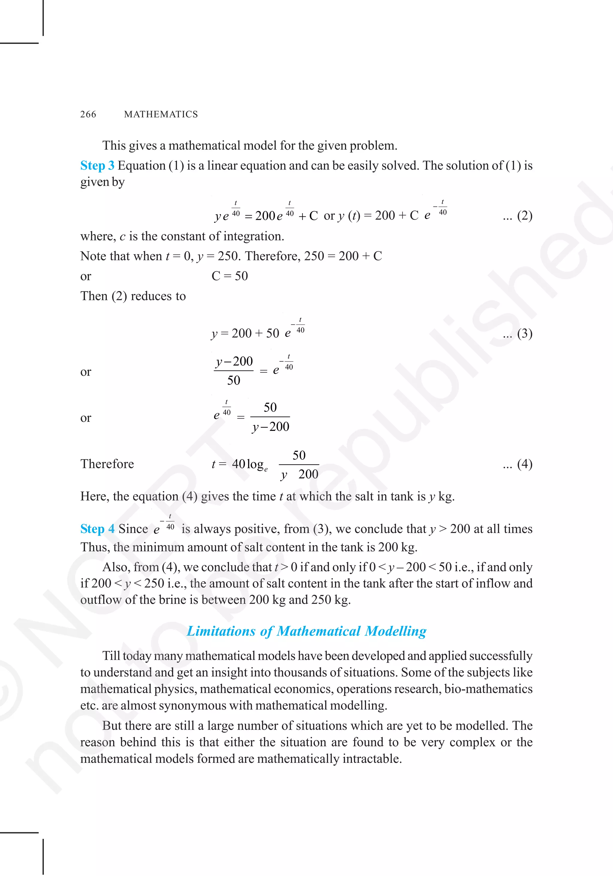 266 MATHEMATICS
This gives a mathematical model for the given problem.
Step 3 Equation (1) is a linear equation and can be easily solved. The solution of (1) is
given by
40 40
200 C
t t
ye e= + or y (t) = 200 + C 40
t
e
−
... (2)
where, c is the constant of integration.
Note that when t = 0, y = 250. Therefore, 250 = 200 + C
or C = 50
Then (2) reduces to
y = 200 + 50 40
t
e
−
... (3)
or
200
50
y−
= 40
t
e
−
or
40
t
e =
50
200y−
Therefore t =
50
40log
200
e
y
... (4)
Here, the equation (4) gives the time t at which the salt in tank is y kg.
Step 4 Since 40
t
e
−
is always positive, from (3), we conclude that y > 200 at all times
Thus, the minimum amount of salt content in the tank is 200 kg.
Also, from (4), we conclude that t > 0 if and only if 0 < y – 200 < 50 i.e., if and only
if 200 < y < 250 i.e., the amount of salt content in the tank after the start of inflow and
outflow of the brine is between 200 kg and 250 kg.
Limitations of Mathematical Modelling
Till today many mathematical models have been developed and applied successfully
to understand and get an insight into thousands of situations. Some of the subjects like
mathematical physics, mathematical economics, operations research, bio-mathematics
etc. are almost synonymous with mathematical modelling.
But there are still a large number of situations which are yet to be modelled. The
reason behind this is that either the situation are found to be very complex or the
mathematical models formed are mathematically intractable.
©
N
C
ER
T
notto
be
republished
 