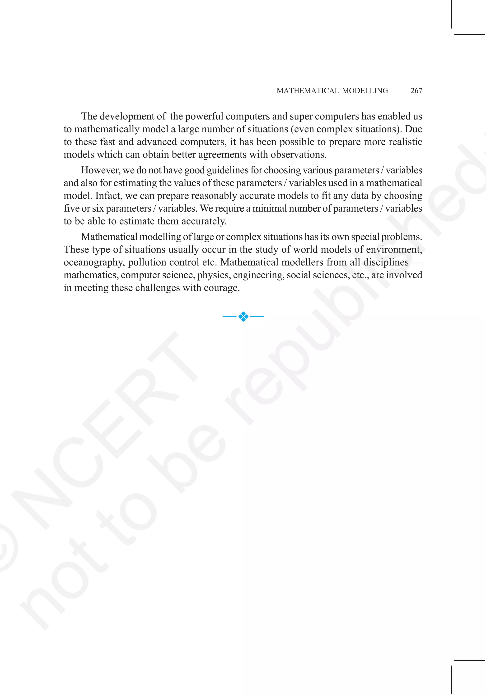 MATHEMATICAL MODELLING 267
The development of the powerful computers and super computers has enabled us
to mathematically model a large number of situations (even complex situations). Due
to these fast and advanced computers, it has been possible to prepare more realistic
models which can obtain better agreements with observations.
However, we do not have good guidelines for choosing various parameters / variables
and also for estimating the values of these parameters / variables used in a mathematical
model. Infact, we can prepare reasonably accurate models to fit any data by choosing
five or six parameters / variables.We require a minimal number of parameters / variables
to be able to estimate them accurately.
Mathematical modelling of large or complex situations has its own special problems.
These type of situations usually occur in the study of world models of environment,
oceanography, pollution control etc. Mathematical modellers from all disciplines —
mathematics, computer science, physics, engineering, social sciences, etc., are involved
in meeting these challenges with courage.
— —
©
N
C
ER
T
notto
be
republished
 