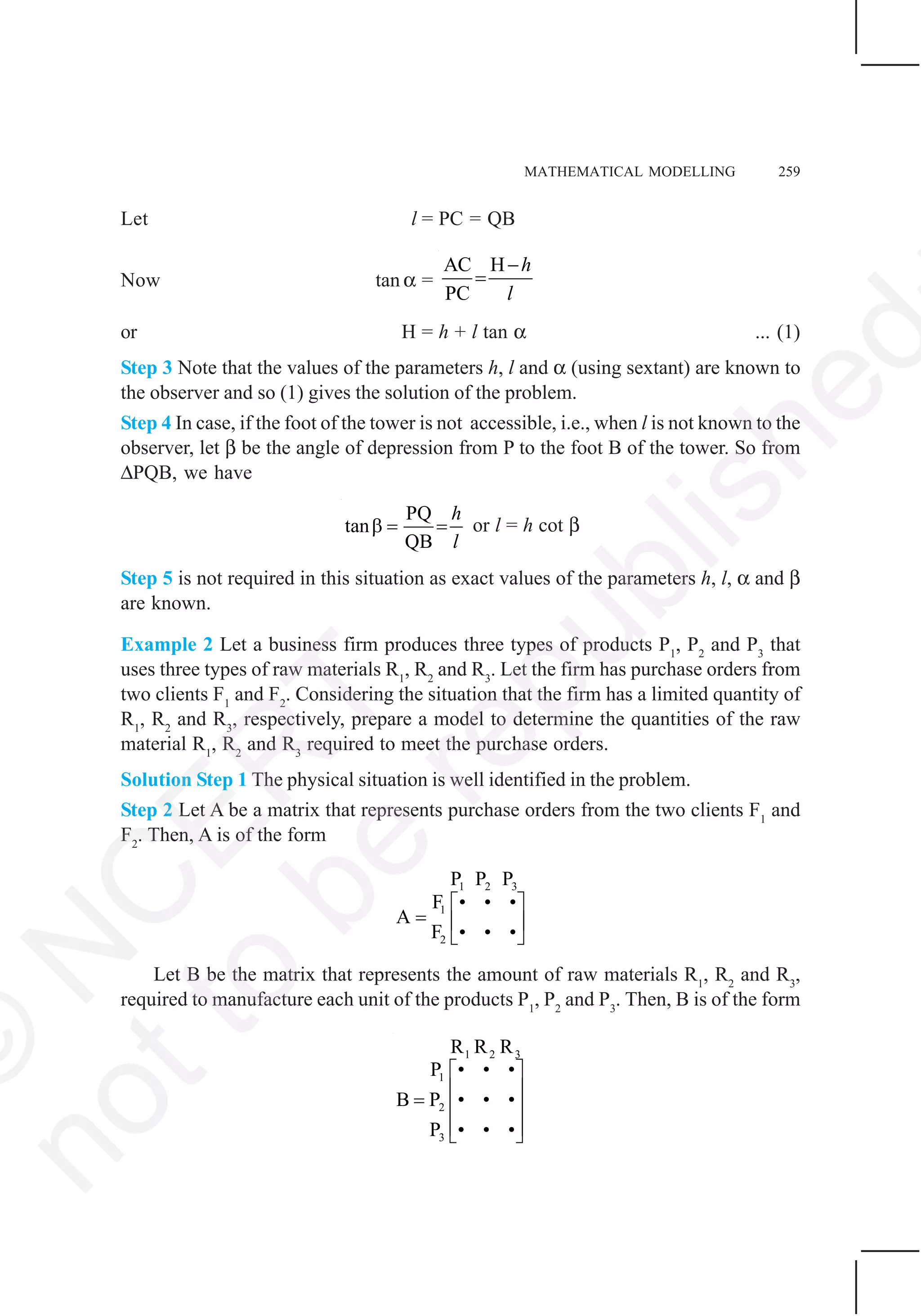 MATHEMATICAL MODELLING 259
Let l = PC = QB
Now tan α =
AC H
PC
h
l
−
=
or H = h + l tan α ... (1)
Step 3 Note that the values of the parameters h, l and α (using sextant) are known to
the observer and so (1) gives the solution of the problem.
Step 4 In case, if the foot of the tower is not accessible, i.e., when l is not known to the
observer, let β be the angle of depression from P to the foot B of the tower. So from
ΔPQB, we have
PQ
tan
QB
h
l
β = = or l = h cot β
Step 5 is not required in this situation as exact values of the parameters h, l, α and β
are known.
Example 2 Let a business firm produces three types of products P1
, P2
and P3
that
uses three types of raw materials R1
, R2
and R3
. Let the firm has purchase orders from
two clients F1
and F2
. Considering the situation that the firm has a limited quantity of
R1
, R2
and R3
, respectively, prepare a model to determine the quantities of the raw
material R1
, R2
and R3
required to meet the purchase orders.
Solution Step 1 The physical situation is well identified in the problem.
Step 2 Let A be a matrix that represents purchase orders from the two clients F1
and
F2
. Then, A is of the form
1 2 3
1
2
P P P
F • • •
A
F • • •
⎡ ⎤
= ⎢ ⎥
⎣ ⎦
Let B be the matrix that represents the amount of raw materials R1
, R2
and R3
,
required to manufacture each unit of the products P1
, P2
and P3
. Then, B is of the form
1 2 3
1
2
3
R R R
• • •P
B P • • •
P • • •
⎡ ⎤
⎢ ⎥= ⎢ ⎥
⎢ ⎥⎣ ⎦
©
N
C
ER
T
notto
be
republished
 