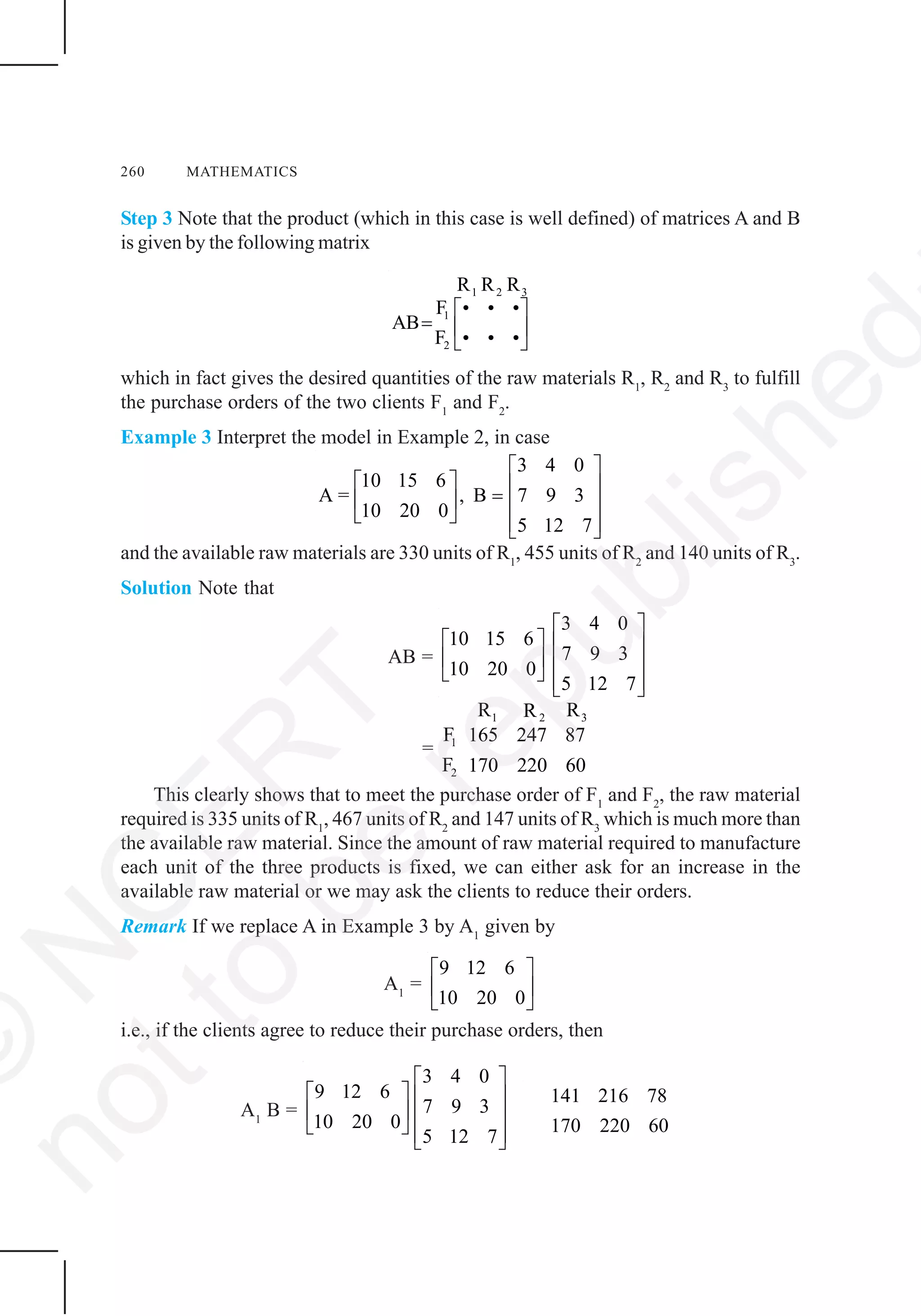 260 MATHEMATICS
Step 3 Note that the product (which in this case is well defined) of matrices A and B
is given by the following matrix
1 2 3
1
2
R R R
F • • •
AB
F • • •
⎡ ⎤
= ⎢ ⎥
⎣ ⎦
which in fact gives the desired quantities of the raw materials R1
, R2
and R3
to fulfill
the purchase orders of the two clients F1
and F2
.
Example 3 Interpret the model in Example 2, in case
3 4 0
10 15 6
A = , B 7 9 3
10 20 0
5 12 7
⎡ ⎤
⎡ ⎤ ⎢ ⎥=⎢ ⎥ ⎢ ⎥
⎣ ⎦ ⎢ ⎥⎣ ⎦
and the available raw materials are 330 units of R1
, 455 units of R2
and 140 units of R3
.
Solution Note that
AB =
3 4 0
10 15 6
7 9 3
10 20 0
5 12 7
⎡ ⎤
⎡ ⎤ ⎢ ⎥
⎢ ⎥ ⎢ ⎥
⎣ ⎦ ⎢ ⎥⎣ ⎦
=
1 2 3
1
2
R RR
F 165 247 87
F 170 220 60
This clearly shows that to meet the purchase order of F1
and F2
, the raw material
required is 335 units of R1
, 467 units of R2
and 147 units of R3
which is much more than
the available raw material. Since the amount of raw material required to manufacture
each unit of the three products is fixed, we can either ask for an increase in the
available raw material or we may ask the clients to reduce their orders.
Remark If we replace A in Example 3 by A1
given by
A1
=
9 12 6
10 20 0
⎡ ⎤
⎢ ⎥
⎣ ⎦
i.e., if the clients agree to reduce their purchase orders, then
A1
B =
3 4 0
9 12 6
7 9 3
10 20 0
5 12 7
⎡ ⎤
⎡ ⎤ ⎢ ⎥
⎢ ⎥ ⎢ ⎥
⎣ ⎦ ⎢ ⎥⎣ ⎦
141 216 78
170 220 60
©
N
C
ER
T
notto
be
republished
 