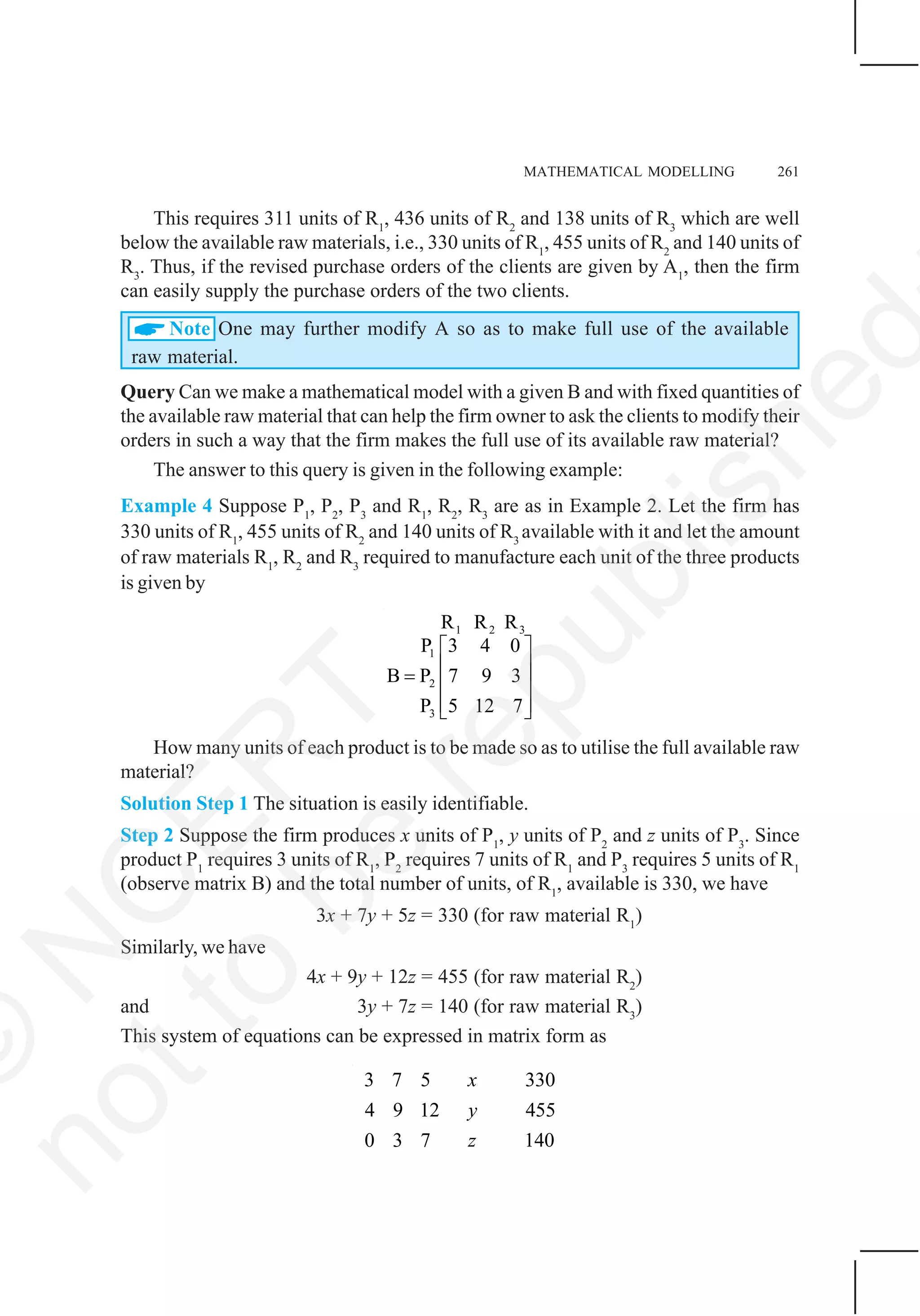 MATHEMATICAL MODELLING 261
This requires 311 units of R1
, 436 units of R2
and 138 units of R3
which are well
below the available raw materials, i.e., 330 units of R1
, 455 units of R2
and 140 units of
R3
. Thus, if the revised purchase orders of the clients are given by A1
, then the firm
can easily supply the purchase orders of the two clients.
Note One may further modify A so as to make full use of the available
raw material.
Query Can we make a mathematical model with a given B and with fixed quantities of
the available raw material that can help the firm owner to ask the clients to modify their
orders in such a way that the firm makes the full use of its available raw material?
The answer to this query is given in the following example:
Example 4 Suppose P1
, P2
, P3
and R1
, R2
, R3
are as in Example 2. Let the firm has
330 units of R1
, 455 units of R2
and 140 units of R3
available with it and let the amount
of raw materials R1
, R2
and R3
required to manufacture each unit of the three products
is given by
1 2 3
1
2
3
R R R
3 4 0P
B P 7 9 3
P 5 12 7
⎡ ⎤
⎢ ⎥= ⎢ ⎥
⎢ ⎥⎣ ⎦
How many units of each product is to be made so as to utilise the full available raw
material?
Solution Step 1 The situation is easily identifiable.
Step 2 Suppose the firm produces x units of P1
, y units of P2
and z units of P3
. Since
product P1
requires 3 units of R1
, P2
requires 7 units of R1
and P3
requires 5 units of R1
(observe matrix B) and the total number of units, of R1
, available is 330, we have
3x + 7y + 5z = 330 (for raw material R1
)
Similarly, we have
4x + 9y + 12z = 455 (for raw material R2
)
and 3y + 7z = 140 (for raw material R3
)
This system of equations can be expressed in matrix form as
3 7 5 330
4 9 12 455
1400 3 7
x
y
z
©
N
C
ER
T
notto
be
republished
 
