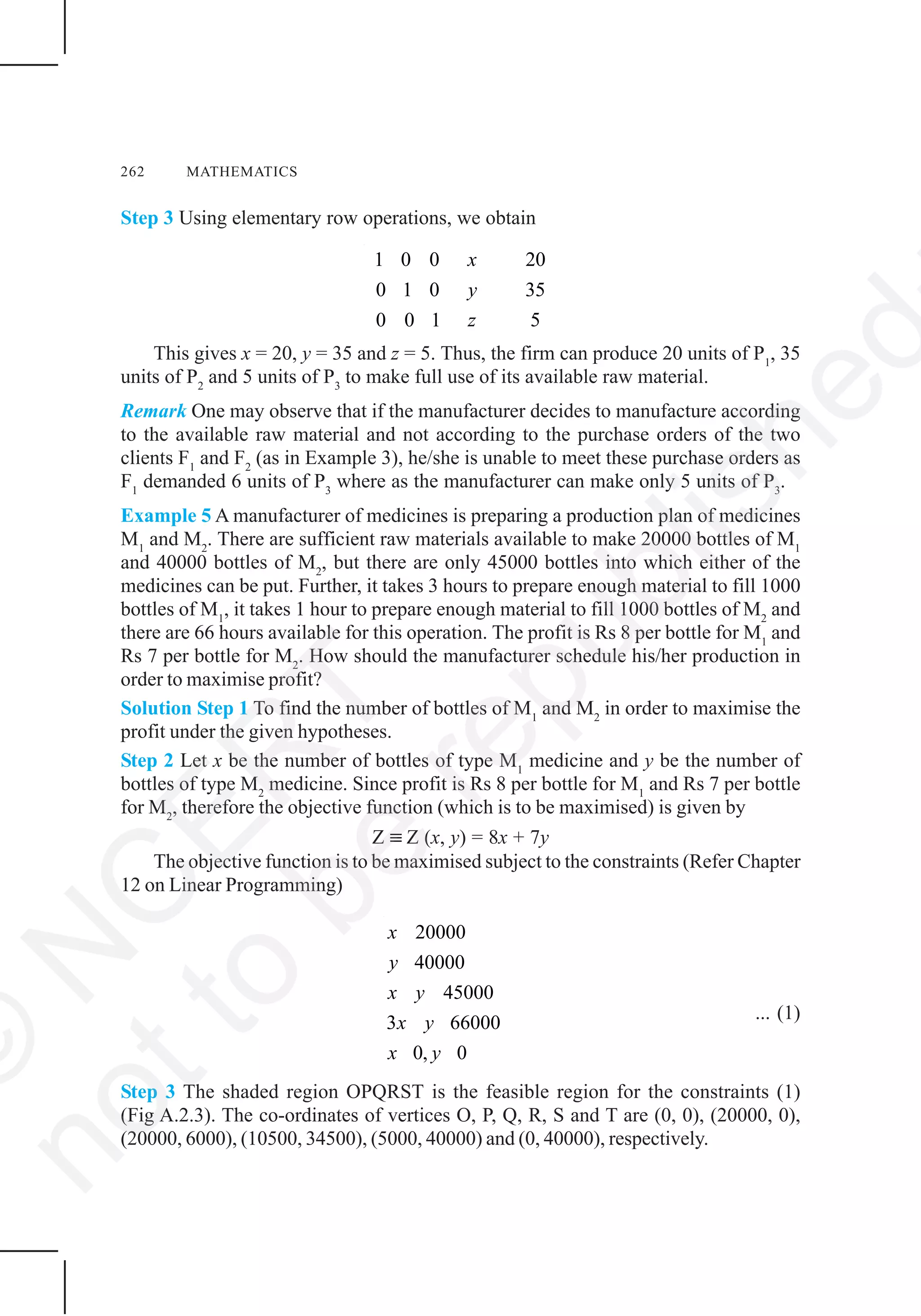 262 MATHEMATICS
Step 3 Using elementary row operations, we obtain
1 0 0 20
0 1 0 35
50 0 1
x
y
z
This gives x = 20, y = 35 and z = 5. Thus, the firm can produce 20 units of P1
, 35
units of P2
and 5 units of P3
to make full use of its available raw material.
Remark One may observe that if the manufacturer decides to manufacture according
to the available raw material and not according to the purchase orders of the two
clients F1
and F2
(as in Example 3), he/she is unable to meet these purchase orders as
F1
demanded 6 units of P3
where as the manufacturer can make only 5 units of P3
.
Example 5 A manufacturer of medicines is preparing a production plan of medicines
M1
and M2
. There are sufficient raw materials available to make 20000 bottles of M1
and 40000 bottles of M2
, but there are only 45000 bottles into which either of the
medicines can be put. Further, it takes 3 hours to prepare enough material to fill 1000
bottles of M1
, it takes 1 hour to prepare enough material to fill 1000 bottles of M2
and
there are 66 hours available for this operation. The profit is Rs 8 per bottle for M1
and
Rs 7 per bottle for M2
. How should the manufacturer schedule his/her production in
order to maximise profit?
Solution Step 1 To find the number of bottles of M1
and M2
in order to maximise the
profit under the given hypotheses.
Step 2 Let x be the number of bottles of type M1
medicine and y be the number of
bottles of type M2
medicine. Since profit is Rs 8 per bottle for M1
and Rs 7 per bottle
for M2
, therefore the objective function (which is to be maximised) is given by
Z ≡ Z (x, y) = 8x + 7y
The objective function is to be maximised subject to the constraints (Refer Chapter
12 on Linear Programming)
20000
40000
45000
3 66000
0, 0
x
y
x y
x y
x y
... (1)
Step 3 The shaded region OPQRST is the feasible region for the constraints (1)
(Fig A.2.3). The co-ordinates of vertices O, P, Q, R, S and T are (0, 0), (20000, 0),
(20000, 6000), (10500, 34500), (5000, 40000) and (0, 40000), respectively.
©
N
C
ER
T
notto
be
republished
 