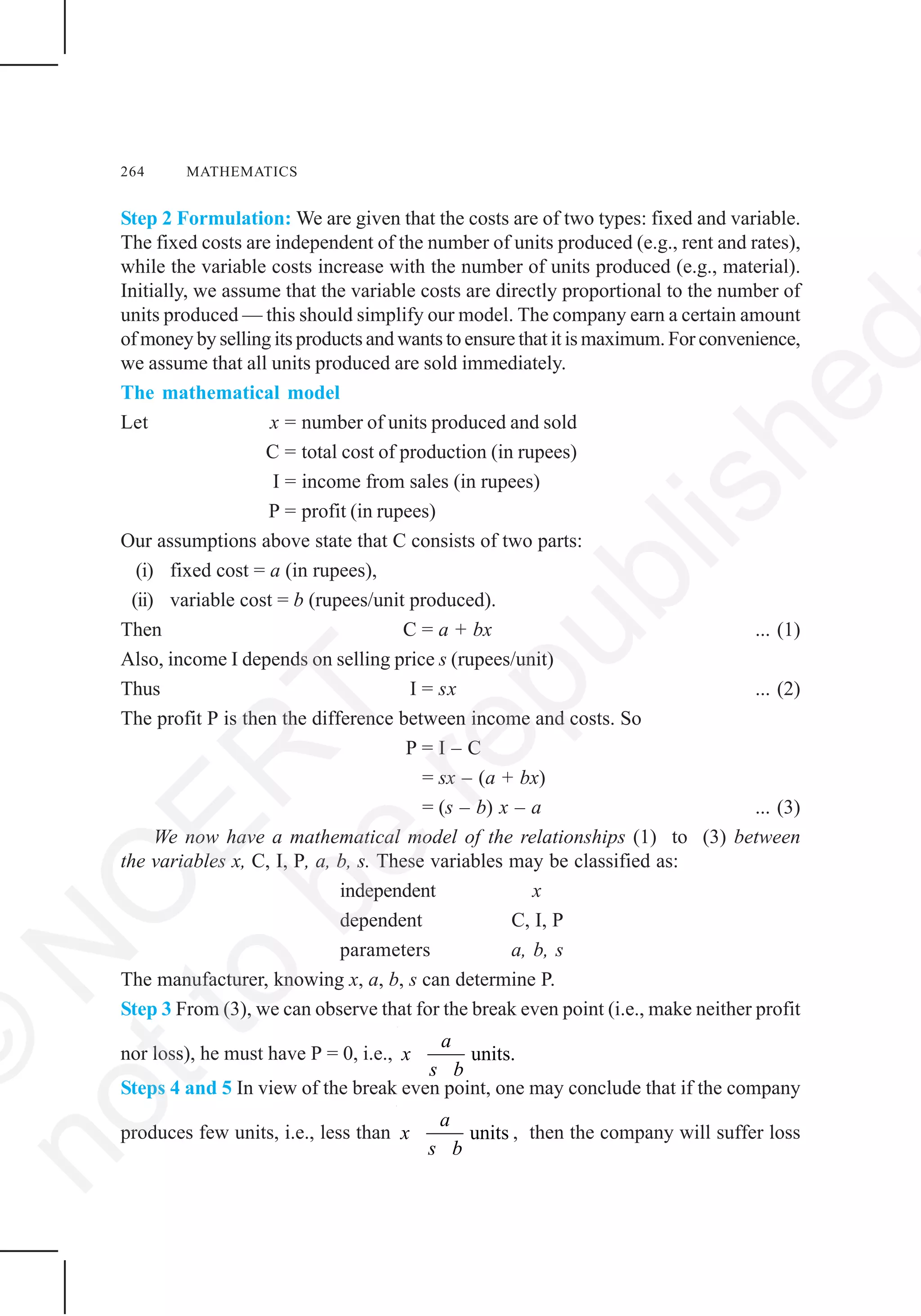 264 MATHEMATICS
Step 2 Formulation: We are given that the costs are of two types: fixed and variable.
The fixed costs are independent of the number of units produced (e.g., rent and rates),
while the variable costs increase with the number of units produced (e.g., material).
Initially, we assume that the variable costs are directly proportional to the number of
units produced — this should simplify our model. The company earn a certain amount
of money by selling its products and wants to ensure that it is maximum. For convenience,
we assume that all units produced are sold immediately.
The mathematical model
Let x = number of units produced and sold
C = total cost of production (in rupees)
I = income from sales (in rupees)
P = profit (in rupees)
Our assumptions above state that C consists of two parts:
(i) fixed cost = a (in rupees),
(ii) variable cost = b (rupees/unit produced).
Then C = a + bx ... (1)
Also, income I depends on selling price s (rupees/unit)
Thus I = sx ... (2)
The profit P is then the difference between income and costs. So
P = I – C
= sx – (a + bx)
= (s – b) x – a ... (3)
We now have a mathematical model of the relationships (1) to (3) between
the variables x, C, I, P, a, b, s. These variables may be classified as:
independent x
dependent C, I, P
parameters a, b, s
The manufacturer, knowing x, a, b, s can determine P.
Step 3 From (3), we can observe that for the break even point (i.e., make neither profit
nor loss), he must have P = 0, i.e., units.
a
x
s b
Steps 4 and 5 In view of the break even point, one may conclude that if the company
produces few units, i.e., less than units
a
x
s b
, then the company will suffer loss
©
N
C
ER
T
notto
be
republished
 
