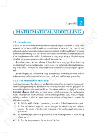 256 MATHEMATICS
A.2.1 Introduction
In class XI, we have learnt about mathematical modelling as an attempt to study some
part (or form) of some real-life problems in mathematical terms, i.e., the conversion of
a physical situation into mathematics using some suitable conditions. Roughly speaking
mathematical modelling is an activity in which we make models to describe the behaviour
of various phenomenal activities of our interest in many ways using words, drawings or
sketches, computer programs, mathematical formulae etc.
In earlier classes, we have observed that solutions to many problems, involving
applications of various mathematical concepts, involve mathematical modelling in one
way or the other.Therefore, it is important to study mathematical modelling as a separate
topic.
In this chapter, we shall further study mathematical modelling of some real-life
problems using techniques/results from matrix, calculus and linear programming.
A.2.2 Why Mathematical Modelling?
Students are aware of the solution of word problems in arithmetic, algebra, trigonometry
and linear programming etc. Sometimes we solve the problems without going into the
physical insight of the situational problems. Situational problems need physical insight
that is introduction of physical laws and some symbols to compare the mathematical
results obtained with practical values. To solve many problems faced by us, we need a
technique and this is what is known as mathematical modelling. Let us consider the
followingproblems:
(i) To find the width of a river (particularly, when it is difficult to cross the river).
(ii) To find the optimal angle in case of shot-put (by considering the variables
such as : the height of the thrower, resistance of the media, acceleration due to
gravity etc.).
(iii) To find the height of a tower (particularly, when it is not possible to reach the top
of the tower).
(iv) To find the temperature at the surface of the Sun.
Appendix 2
MATHEMATICALMODELLING
©
N
C
ER
T
notto
be
republished
 