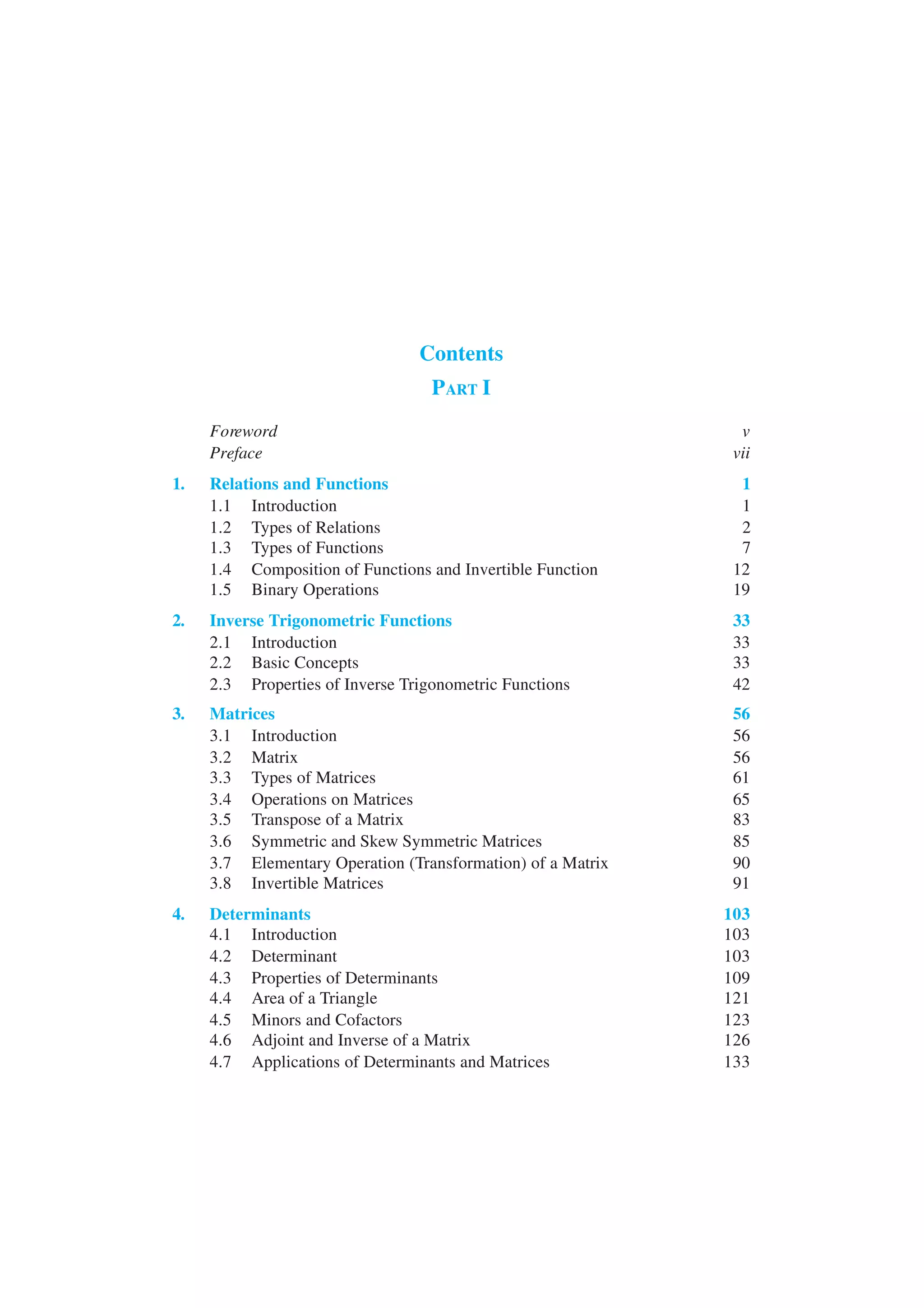 Contents
PART I
Foreword v
Preface vii
1. Relations and Functions 1
1.1 Introduction 1
1.2 Types of Relations 2
1.3 Types of Functions 7
1.4 Composition of Functions and Invertible Function 12
1.5 Binary Operations 19
2. Inverse Trigonometric Functions 33
2.1 Introduction 33
2.2 Basic Concepts 33
2.3 Properties of Inverse Trigonometric Functions 42
3. Matrices 56
3.1 Introduction 56
3.2 Matrix 56
3.3 Types of Matrices 61
3.4 Operations on Matrices 65
3.5 Transpose of a Matrix 83
3.6 Symmetric and Skew Symmetric Matrices 85
3.7 Elementary Operation (Transformation) of a Matrix 90
3.8 Invertible Matrices 91
4. Determinants 103
4.1 Introduction 103
4.2 Determinant 103
4.3 Properties of Determinants 109
4.4 Area of a Triangle 121
4.5 Minors and Cofactors 123
4.6 Adjoint and Inverse of a Matrix 126
4.7 Applications of Determinants and Matrices 133
 