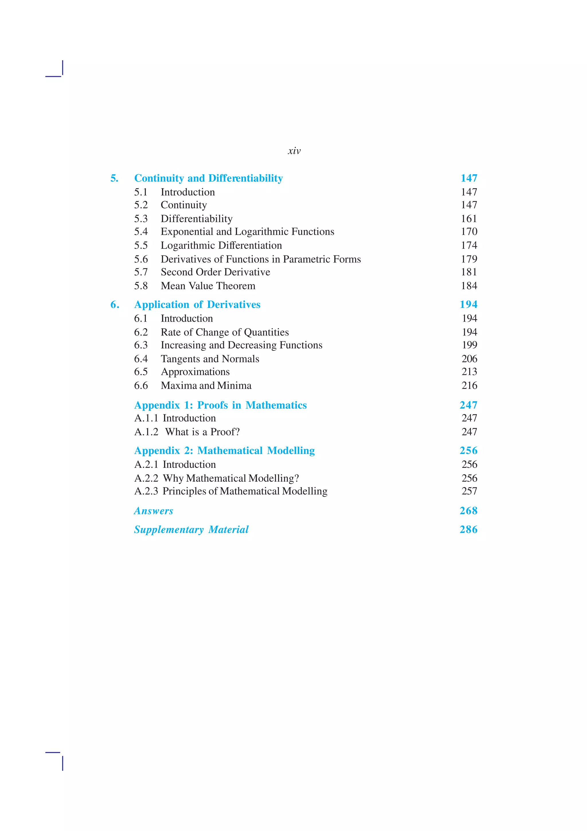 5. Continuity and Differentiability 147
5.1 Introduction 147
5.2 Continuity 147
5.3 Differentiability 161
5.4 Exponential and Logarithmic Functions 170
5.5 Logarithmic Differentiation 174
5.6 Derivatives of Functions in Parametric Forms 179
5.7 Second Order Derivative 181
5.8 Mean Value Theorem 184
6. Application of Derivatives 194
6.1 Introduction 194
6.2 Rate of Change of Quantities 194
6.3 Increasing and Decreasing Functions 199
6.4 Tangents and Normals 206
6.5 Approximations 213
6.6 Maxima and Minima 216
Appendix 1: Proofs in Mathematics 247
A.1.1 Introduction 247
A.1.2 What is a Proof? 247
Appendix 2: Mathematical Modelling 256
A.2.1 Introduction 256
A.2.2 Why Mathematical Modelling? 256
A.2.3 Principles of Mathematical Modelling 257
Answers 268
Supplementary Material 286
xiv
 