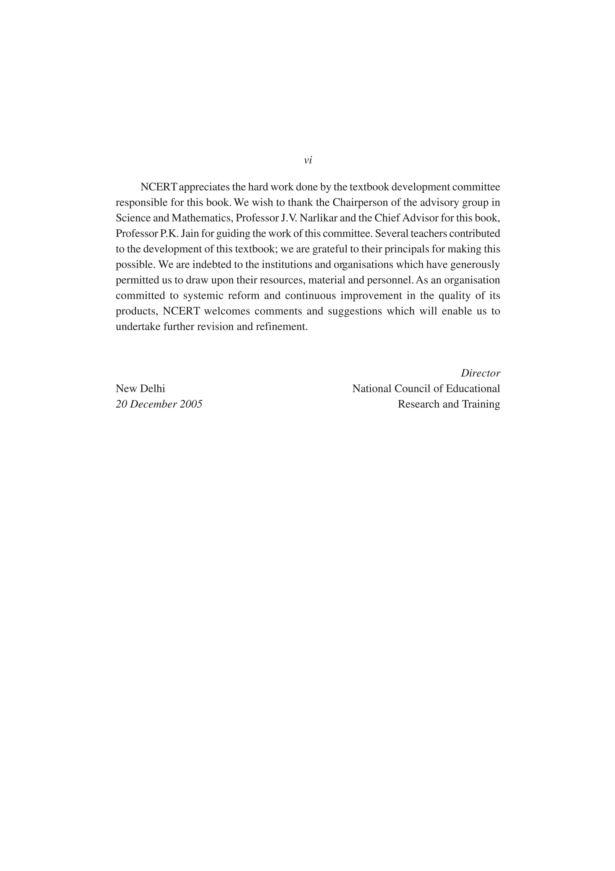 NCERTappreciates the hard work done by the textbook development committee
responsible for this book. We wish to thank the Chairperson of the advisory group in
Science and Mathematics, Professor J.V. Narlikar and the Chief Advisor for this book,
Professor P.K. Jain for guiding the work of this committee. Several teachers contributed
to the development of this textbook; we are grateful to their principals for making this
possible. We are indebted to the institutions and organisations which have generously
permitted us to draw upon their resources, material and personnel.As an organisation
committed to systemic reform and continuous improvement in the quality of its
products, NCERT welcomes comments and suggestions which will enable us to
undertake further revision and refinement.
Director
New Delhi National Council of Educational
20 December 2005 Research and Training
vi
 
