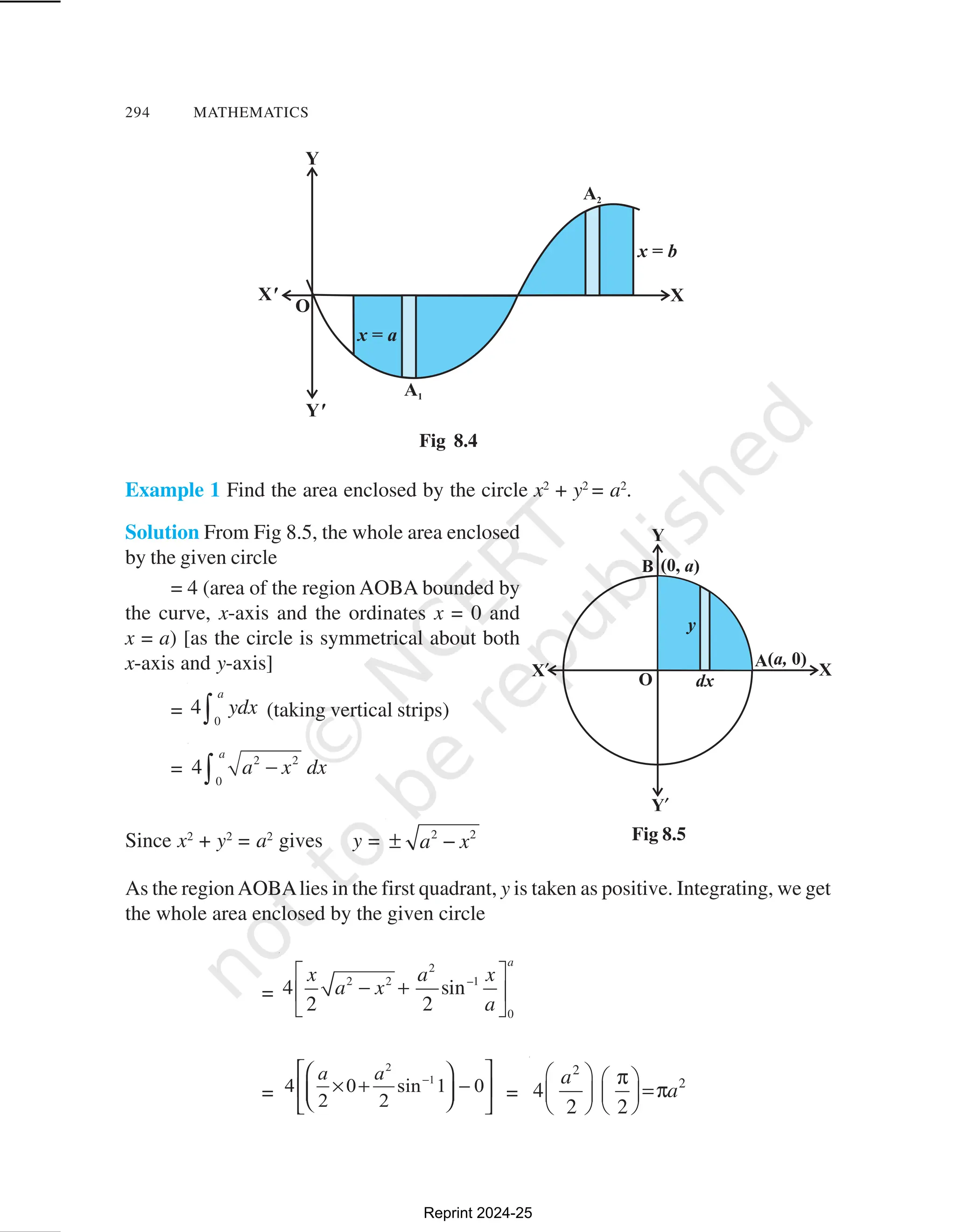 294 MATHEMATICS
Example 1 Find the area enclosed by the circle x2
+ y2
= a2
.
Solution From Fig 8.5, the whole area enclosed
by the given circle
= 4 (area of the region AOBA bounded by
the curve, x-axis and the ordinates x = 0 and
x = a) [as the circle is symmetrical about both
x-axis and y-axis]
= 0
4
a
ydx
∫ (taking vertical strips)
=
2 2
0
4
a
a x dx
−
∫
Since x2
+ y2
= a2
gives y = 2 2
a x
± −
As the regionAOBAlies in the first quadrant, y is taken as positive. Integrating, we get
the whole area enclosed by the given circle
=
2
2 2 –1
0
4 sin
2 2
a
x a x
a x
a
 
− +
 
 
= =
2
2
4
2 2
a
a
  π
 
=π
   
   
Fig 8.5
Fig 8.4
Reprint 2024-25
 