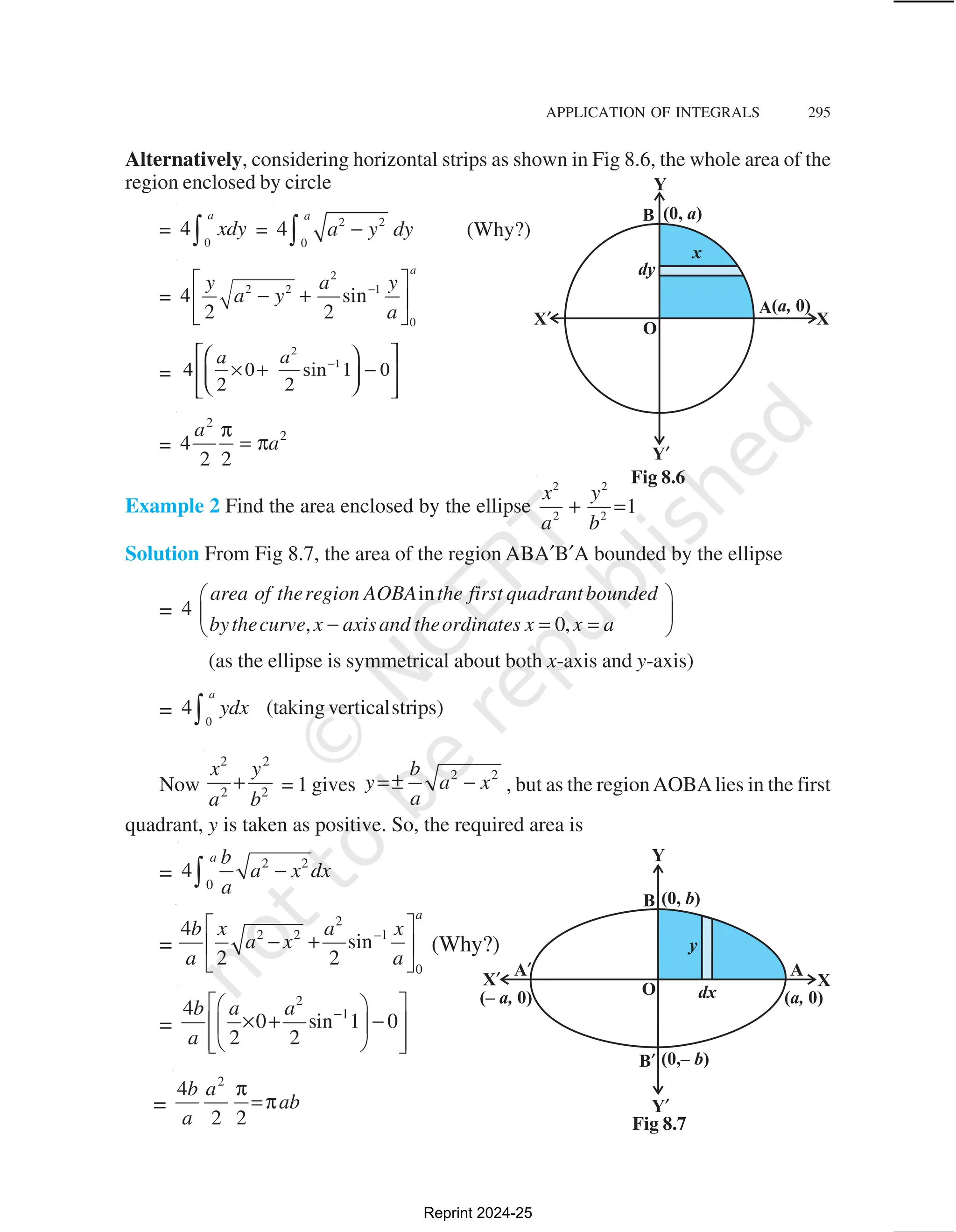 APPLICATION OF INTEGRALS 295
Alternatively, considering horizontal strips as shown in Fig 8.6, the whole area of the
region enclosed by circle
=
0
4
a
xdy
∫ = 2 2
0
4
a
a y dy
−
∫ (Why?)
=
2
2 2 1
0
4 sin
2 2
a
a
y y
a y
a
−
 
− +
 
 
=
=
2
2
4
2 2
a
a
π
= π
Example 2 Find the area enclosed by the ellipse
2 2
2 2
1
x y
a b
+ =
Solution From Fig 8.7, the area of the region ABA′B′A bounded by the ellipse
=
in
4
, 0,
area of theregion AOBA the first quadrantbounded
bythecurve x axisand theordinates x x a
 
 
− = =
 
(as the ellipse is symmetrical about both x-axis and y-axis)
= 0
4 (taking verticalstrips)
a
ydx
∫
Now
2 2
2 2
x y
a b
+ = 1 gives
2 2
b
y a x
a
=± − , but as the regionAOBAlies in the first
quadrant, y is taken as positive. So, the required area is
=
2 2
0
4
a b
a x dx
a
−
∫
=
2
2 2 –1
0
4
sin
2 2
a
b x a x
a x
a a
 
− +
 
 
(Why?)
=
2
1
4
0 sin 1 0
2 2
b a a
a
−
 
 
× + −
 
 
 
 
 
=
2
4
2 2
b a
ab
a
π
=π
Fig 8.6
Fig 8.7
Reprint 2024-25
 