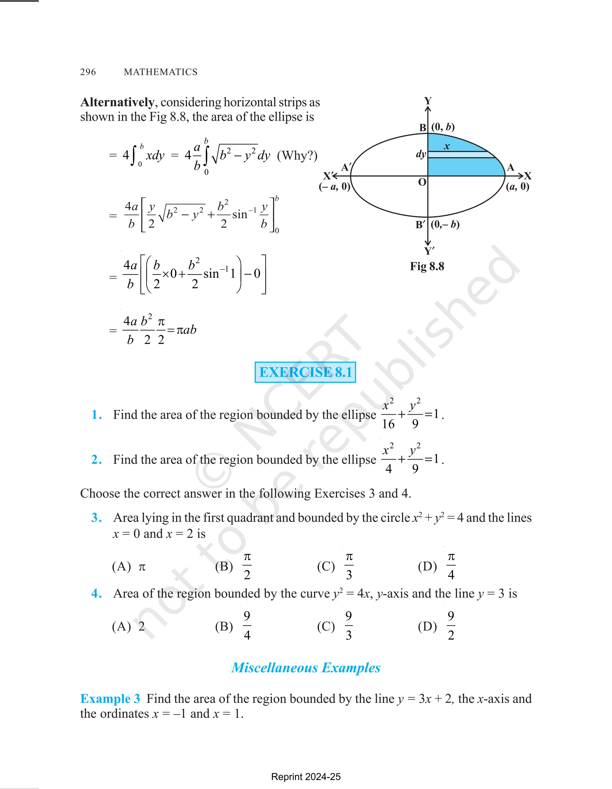 296 MATHEMATICS
Alternatively, considering horizontal strips as
shown in the Fig 8.8, the area of the ellipse is
= 4
0
xdy
b
∫ = 4 2 2
0
a
b
b y dy
b
−
∫ (Why?)
=
=
2
–1
4
0 sin 1 0
2 2
a b b
b
 
 
× + −
 
 
 
 
 
=
2
4
2 2
a b
ab
b
π
=π
EXERCISE 8.1
1. Find the area of the region bounded by the ellipse
2 2
1
16 9
x y
+ = .
2. Find the area of the region bounded by the ellipse
2 2
1
4 9
x y
+ = .
Choose the correct answer in the following Exercises 3 and 4.
3. Area lying in the first quadrant and bounded by the circle x2
+ y2
= 4 and the lines
x = 0 and x = 2 is
(A) π (B)
2
π
(C)
3
π
(D)
4
π
4. Area of the region bounded by the curve y2
= 4x, y-axis and the line y = 3 is
(A) 2 (B)
9
4
(C)
9
3
(D)
9
2
Miscellaneous Examples
Example 3 Find the area of the region bounded by the line y = 3x + 2, the x-axis and
the ordinates x = –1 and x = 1.
Fig 8.8
Reprint 2024-25
 