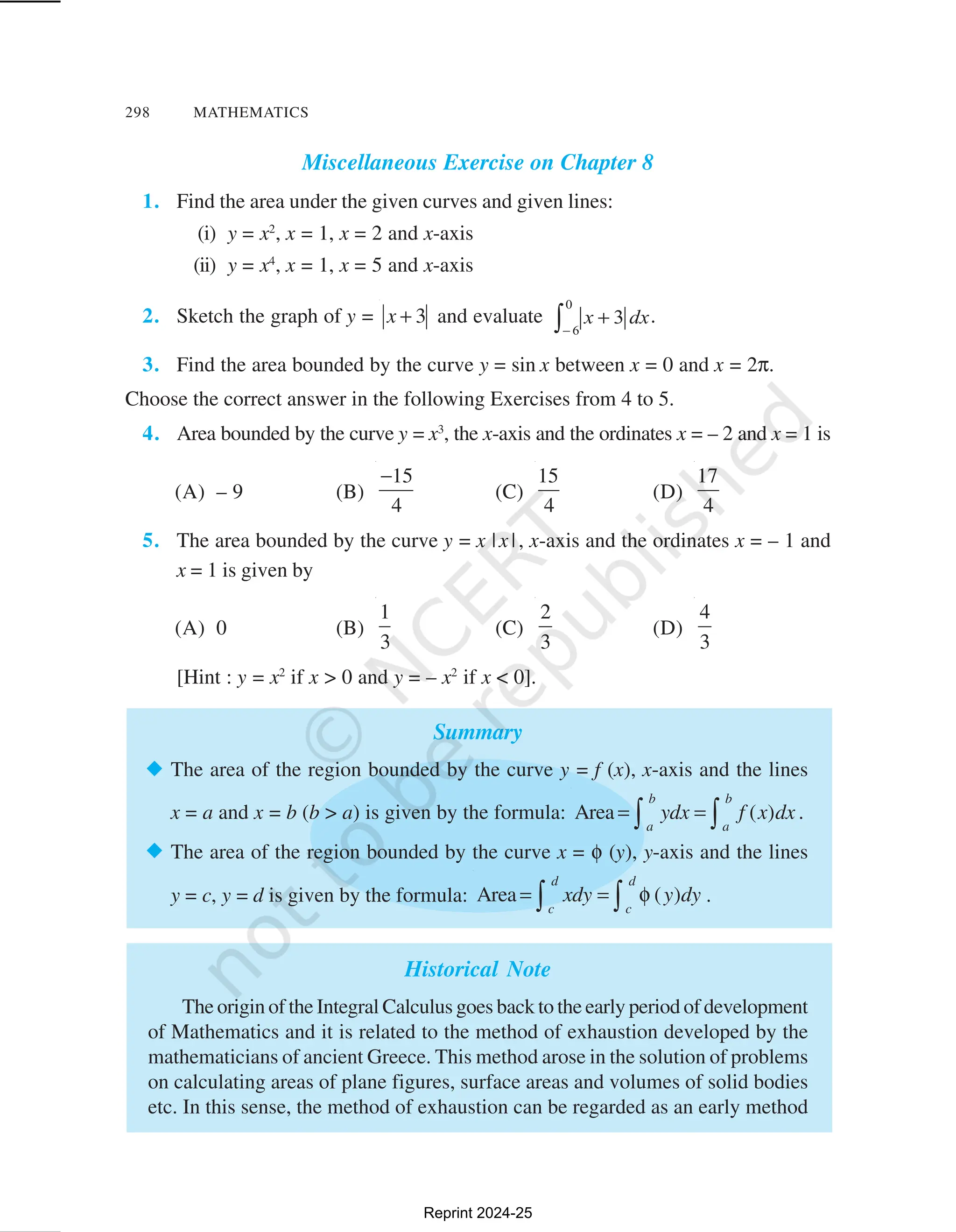 298 MATHEMATICS
Miscellaneous Exercise on Chapter 8
1. Find the area under the given curves and given lines:
(i) y = x2
, x = 1, x = 2 and x-axis
(ii) y = x4
, x = 1, x = 5 and x-axis
2. Sketch the graph of y = 3
x + and evaluate .
3. Find the area bounded by the curve y = sin x between x = 0 and x = 2π.
Choose the correct answer in the following Exercises from 4 to 5.
4. Area bounded by the curve y = x3
, the x-axis and the ordinates x = – 2 and x = 1 is
(A) – 9 (B)
15
4
−
(C)
15
4
(D)
17
4
5. The area bounded by the curve y = x |x|, x-axis and the ordinates x = – 1 and
x = 1 is given by
(A) 0 (B)
1
3
(C)
2
3
(D)
4
3
[Hint : y = x2
if x > 0 and y = – x2
if x < 0].
Summary
® The area of the region bounded by the curve y = f (x), x-axis and the lines
x = a and x = b (b > a) is given by the formula: Area ( )
b b
a a
ydx f x dx
= =
∫ ∫ .
® The area of the region bounded by the curve x = φ (y), y-axis and the lines
y = c, y = d is given by the formula: Area ( )
d d
c c
xdy y dy
= = φ
∫ ∫ .
Historical Note
The origin of the Integral Calculus goes back to the early period of development
of Mathematics and it is related to the method of exhaustion developed by the
mathematicians of ancient Greece. This method arose in the solution of problems
on calculating areas of plane figures, surface areas and volumes of solid bodies
etc. In this sense, the method of exhaustion can be regarded as an early method
Reprint 2024-25
 