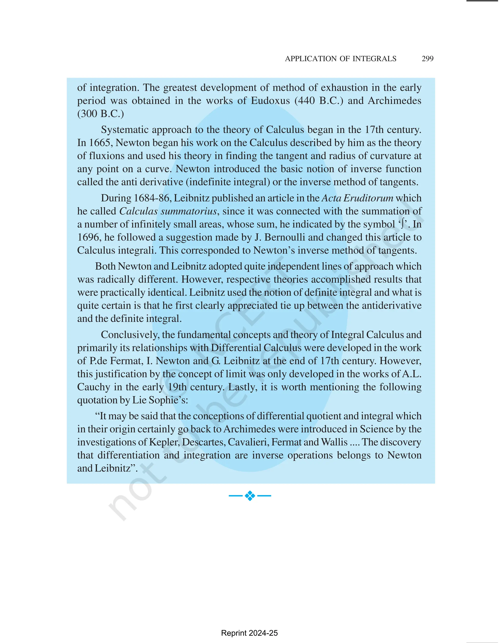 APPLICATION OF INTEGRALS 299
of integration. The greatest development of method of exhaustion in the early
period was obtained in the works of Eudoxus (440 B.C.) and Archimedes
(300 B.C.)
Systematic approach to the theory of Calculus began in the 17th century.
In 1665, Newton began his work on the Calculus described by him as the theory
of fluxions and used his theory in finding the tangent and radius of curvature at
any point on a curve. Newton introduced the basic notion of inverse function
called the anti derivative (indefinite integral) or the inverse method of tangents.
During 1684-86, Leibnitz published an article in the Acta Eruditorum which
he called Calculas summatorius, since it was connected with the summation of
a number of infinitely small areas, whose sum, he indicated by the symbol ‘∫’. In
1696, he followed a suggestion made by J. Bernoulli and changed this article to
Calculus integrali. This corresponded to Newton’s inverse method of tangents.
Both Newton and Leibnitz adopted quite independent lines of approach which
was radically different. However, respective theories accomplished results that
were practically identical. Leibnitz used the notion of definite integral and what is
quite certain is that he first clearly appreciated tie up between the antiderivative
and the definite integral.
Conclusively, the fundamental concepts and theory of Integral Calculus and
primarily its relationships with Differential Calculus were developed in the work
of P.de Fermat, I. Newton and G. Leibnitz at the end of 17th century. However,
this justification by the concept of limit was only developed in the works ofA.L.
Cauchy in the early 19th century. Lastly, it is worth mentioning the following
quotation by Lie Sophie’s:
“It may be said that the conceptions of differential quotient and integral which
in their origin certainly go back toArchimedes were introduced in Science by the
investigations of Kepler, Descartes, Cavalieri, Fermat and Wallis ....The discovery
that differentiation and integration are inverse operations belongs to Newton
and Leibnitz”.
—v
v
v
v
v—
Reprint 2024-25
 