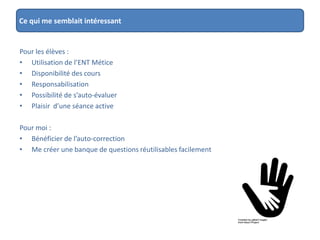 Ce qui me semblait intéressant
Pour les élèves :
• Utilisation de l’ENT Métice
• Disponibilité des cours
• Responsabilisation
• Possibilité de s’auto-évaluer
• Plaisir d’une séance active
Pour moi :
• Bénéficier de l’auto-correction
• Me créer une banque de questions réutilisables facilement
 