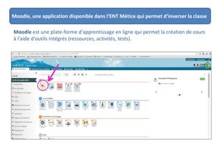 Moodle, une application disponible dans l’ENT Métice qui permet d’inverser la classe
Moodle est une plate-forme d'apprentissage en ligne qui permet la création de cours
à l'aide d'outils intégrés (ressources, activités, tests).
 