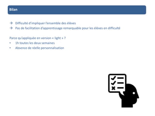 Bilan
 Difficulté d’impliquer l’ensemble des élèves
 Pas de facilitation d’apprentissage remarquable pour les élèves en difficulté
Parce qu’appliquée en version « light » ?
• 1h toutes les deux semaines
• Absence de réelle personnalisation
 