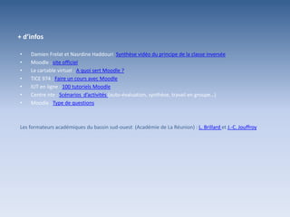 + d’infos
• Damien Frelat et Nasrdine Haddouri Synthèse vidéo du principe de la classe inversée
• Moodle : site officiel
• Le cartable virtuel : A quoi sert Moodle ?
• TICE 974 : Faire un cours avec Moodle
• IUT en ligne : 100 tutoriels Moodle
• Centre nte : Scénarios d’activités (auto-évaluation, synthèse, travail en groupe…)
• Moodle : Type de questions
Les formateurs académiques du bassin sud-ouest (Académie de La Réunion) : L. Brillard et J.-C. Jouffroy
 