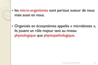  les micro-organismes sont partout autour de nous
mais aussi en nous.
 Organisés en écosystèmes appelés « microbiotes »,
ils jouent un rôle majeur tant au niveau
physiologique que physiopathologique.
58Franck Rencurel BTS 2020
 