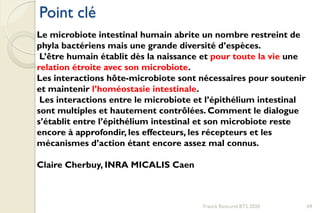 Point clé
Franck Rencurel BTS 2020 69
Le microbiote intestinal humain abrite un nombre restreint de
phyla bactériens mais une grande diversité d’espèces.
L’être humain établit dès la naissance et pour toute la vie une
relation étroite avec son microbiote.
Les interactions hôte-microbiote sont nécessaires pour soutenir
et maintenir l’homéostasie intestinale.
Les interactions entre le microbiote et l’épithélium intestinal
sont multiples et hautement contrôlées. Comment le dialogue
s’établit entre l’épithélium intestinal et son microbiote reste
encore à approfondir, les effecteurs, les récepteurs et les
mécanismes d’action étant encore assez mal connus.
Claire Cherbuy, INRA MICALIS Caen
 