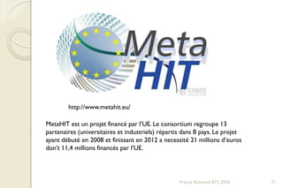 Franck Rencurel BTS 2020 71
http://www.metahit.eu/
MetaHIT est un projet financé par l’UE. Le consortium regroupe 13
partenaires (universitaires et industriels) répartis dans 8 pays. Le projet
ayant débuté en 2008 et finissant en 2012 a necessité 21 millions d’euros
don’t 11,4 millions financés par l’UE.
 