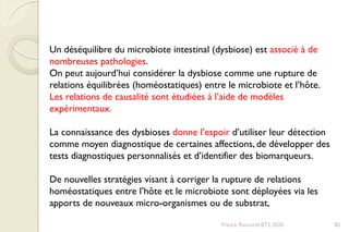 Franck Rencurel BTS 2020 82
Un déséquilibre du microbiote intestinal (dysbiose) est associé à de
nombreuses pathologies.
On peut aujourd’hui considérer la dysbiose comme une rupture de
relations équilibrées (homéostatiques) entre le microbiote et l’hôte.
Les relations de causalité sont étudiées à l’aide de modèles
expérimentaux.
La connaissance des dysbioses donne l’espoir d’utiliser leur détection
comme moyen diagnostique de certaines affections, de développer des
tests diagnostiques personnalisés et d’identifier des biomarqueurs.
De nouvelles stratégies visant à corriger la rupture de relations
homéostatiques entre l’hôte et le microbiote sont déployées via les
apports de nouveaux micro-organismes ou de substrat,
 