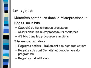 Les registres
Mémoires contenues dans le microprocesseur
Codés sur n bits
– Capacité de traitement du processeur
– 64 bits dans les microprocesseurs modernes
– 4/8 bits dans les processeurs anciens
3 types de registres
– Registres entiers : Traitement des nombres entiers
– Registres de contrôle : état et déroulement du
programme
– Registres calcul flottant
 