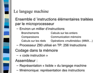 Le langage machine
Ensemble d ’instructions élémentaires traitées
par le microprocesseur
– Environ un millier d’instructions
Branchements Calculs sur les entiers
Comparaisons Communication mémoire
Calculs sur les réels Opérations «multimédia» (MMX…)
– Processeur Z80 utilisé en TP: 256 Instructions
Codage dans la mémoire
– « code instruction »
Assembleur :
– Représentation « lisible » du langage machine
– Mnémonique: représentation des instructions
 