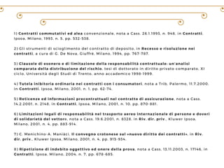 1) Contratti commutativi ed alea convenzionale, nota a Cass. 26.1.1993, n. 948, in Contratti,
Ipsoa, Milano, 1993, n. 5, pp. 532-538.
2) Gli strumenti di scioglimento del contratto di deposito, in Recesso e risoluzione nei
contratti, a cura di G. De Nova, Giuffrè, Milano, 1994, pp. 767-787.
3) Clausole di esonero e di limitazione della responsabilità contrattuale: un’analisi
comparata della distribuzione del rischio, tesi di dottorato in diritto privato comparato, XI
ciclo, Università degli Studi di Trento, anno accademico 1998-1999.
4) Tutela inibitoria ordinaria nei contratti con i consumatori, nota a Trib. Palermo, 11.7.2000,
in Contratti, Ipsoa, Milano, 2001, n. 1, pp. 62-74.
5) Reticenze ed informazioni precontrattuali nel contratto di assicurazione, nota a Cass.
14.2.2001, n. 2148, in Contratti, Ipsoa, Milano, 2001, n. 10, pp. 870-881.
6) Limitazioni legali di responsabilità nel trasporto aereo internazionale di persone e doveri
di solidarietà del vettore, nota a Cass. 19.6.2001, n. 8328, in Riv. dir. priv., Kluwer Ipsoa,
Milano, 2001, n. 4, pp. 883-914.
7) C. Menichino-A. Maniàci, Il convegno crotonese sul «nuovo diritto dei contratti», in Riv.
dir. priv., Kluwer Ipsoa, Milano, 2001, n. 4, pp. 915-934.
8) Ripetizione di indebito oggettivo ed onere della prova, nota a Cass. 13.11.2003, n. 17146, in
Contratti, Ipsoa, Milano, 2004, n. 7, pp. 678-685.
 