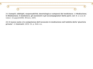 24) Compiti, obblighi, responsabilità, deontologia e compensi del mediatore, in Mediazione,
in Mediazione. Il mediatore, gli assistenti e gli accompagnatori delle parti, vol. II, a cura di
Isdaci, Gruppo24ORE, Milano, 2015.
26) Il nuovo ruolo e le competenze dell’avvocato in mediazione nell’ambito della “giustizia
privata”, in Contratti, 2015, 10, p. 948 e ss.
 