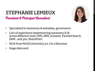 STEPHANIE LEMIEUX
President & Principal Consultant

•  Specialized in taxonomy & metadata, governance
•  Lots of experience implementing taxonomy & IA
across diﬀerent tools: CMS, DMS, Intranet, Faceted Search,
DAM…and yes, SharePoint
•  MLIS from McGill University (i.e. I’m a librarian)
•  Huge data nerd

 