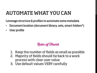 AUTOMATE WHAT YOU CAN
Leverage structure & proﬁles to automate some metadata
•  Document location (document library, sets, smart folders*)
•  User proﬁle

Rules of Thumb

1.  Keep the number of ﬁelds as small as possible
2.  Majority of ﬁelds should tie back to a work
process with clear user value
3.  Use default values VERY carefully

 